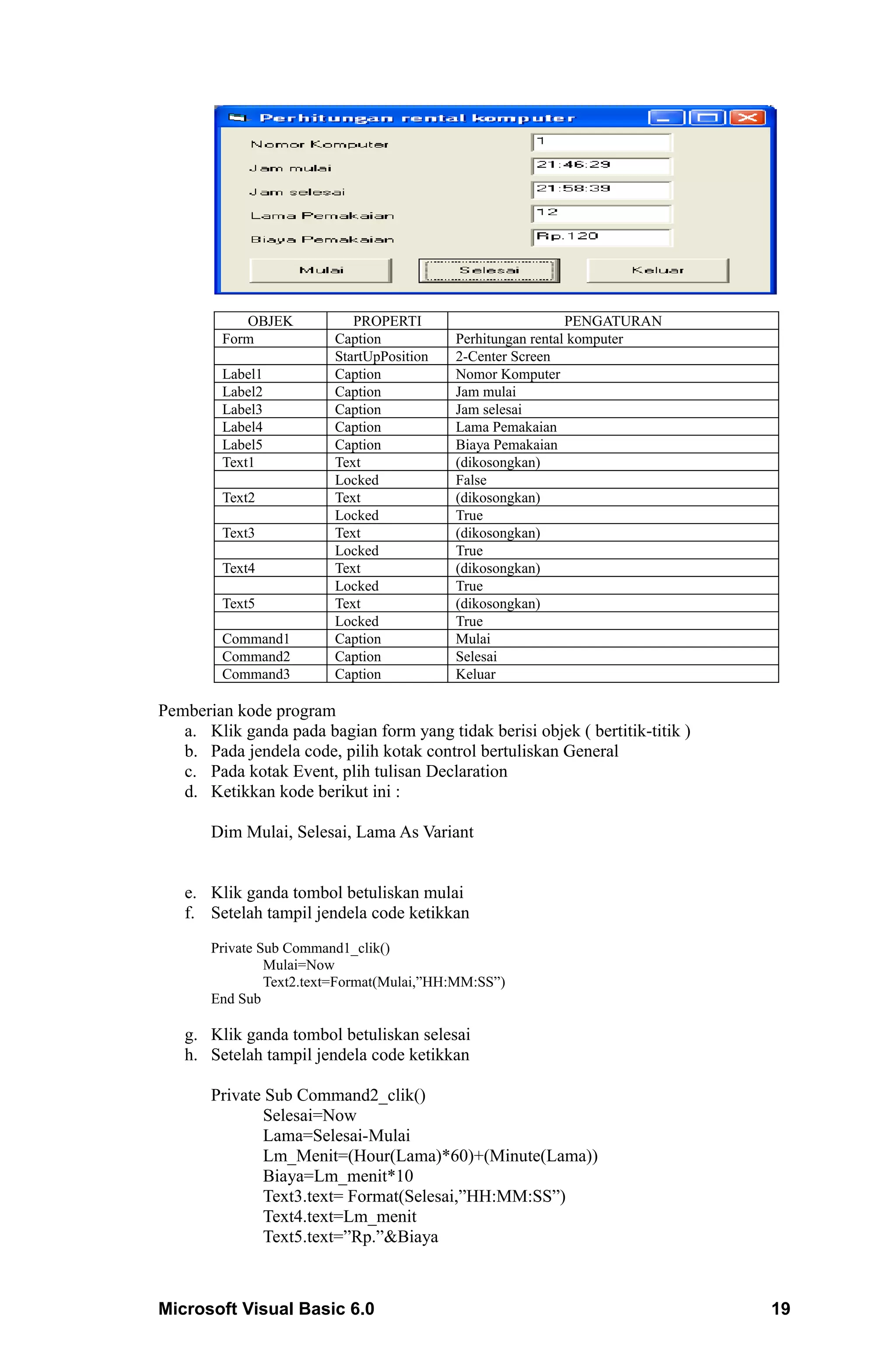 OBJEK           PROPERTI                         PENGATURAN
         Form            Caption           Perhitungan rental komputer
                         StartUpPosition   2-Center Screen
         Label1          Caption           Nomor Komputer
         Label2          Caption           Jam mulai
         Label3          Caption           Jam selesai
         Label4          Caption           Lama Pemakaian
         Label5          Caption           Biaya Pemakaian
         Text1           Text              (dikosongkan)
                         Locked            False
         Text2           Text              (dikosongkan)
                         Locked            True
         Text3           Text              (dikosongkan)
                         Locked            True
         Text4           Text              (dikosongkan)
                         Locked            True
         Text5           Text              (dikosongkan)
                         Locked            True
         Command1        Caption           Mulai
         Command2        Caption           Selesai
         Command3        Caption           Keluar

Pemberian kode program
   a. Klik ganda pada bagian form yang tidak berisi objek ( bertitik-titik )
   b. Pada jendela code, pilih kotak control bertuliskan General
   c. Pada kotak Event, plih tulisan Declaration
   d. Ketikkan kode berikut ini :

       Dim Mulai, Selesai, Lama As Variant


   e. Klik ganda tombol betuliskan mulai
   f. Setelah tampil jendela code ketikkan
       Private Sub Command1_clik()
                Mulai=Now
                Text2.text=Format(Mulai,”HH:MM:SS”)
       End Sub

   g. Klik ganda tombol betuliskan selesai
   h. Setelah tampil jendela code ketikkan

       Private Sub Command2_clik()
              Selesai=Now
              Lama=Selesai-Mulai
              Lm_Menit=(Hour(Lama)*60)+(Minute(Lama))
              Biaya=Lm_menit*10
              Text3.text= Format(Selesai,”HH:MM:SS”)
              Text4.text=Lm_menit
              Text5.text=”Rp.”&Biaya



Microsoft Visual Basic 6.0                                                     19
 