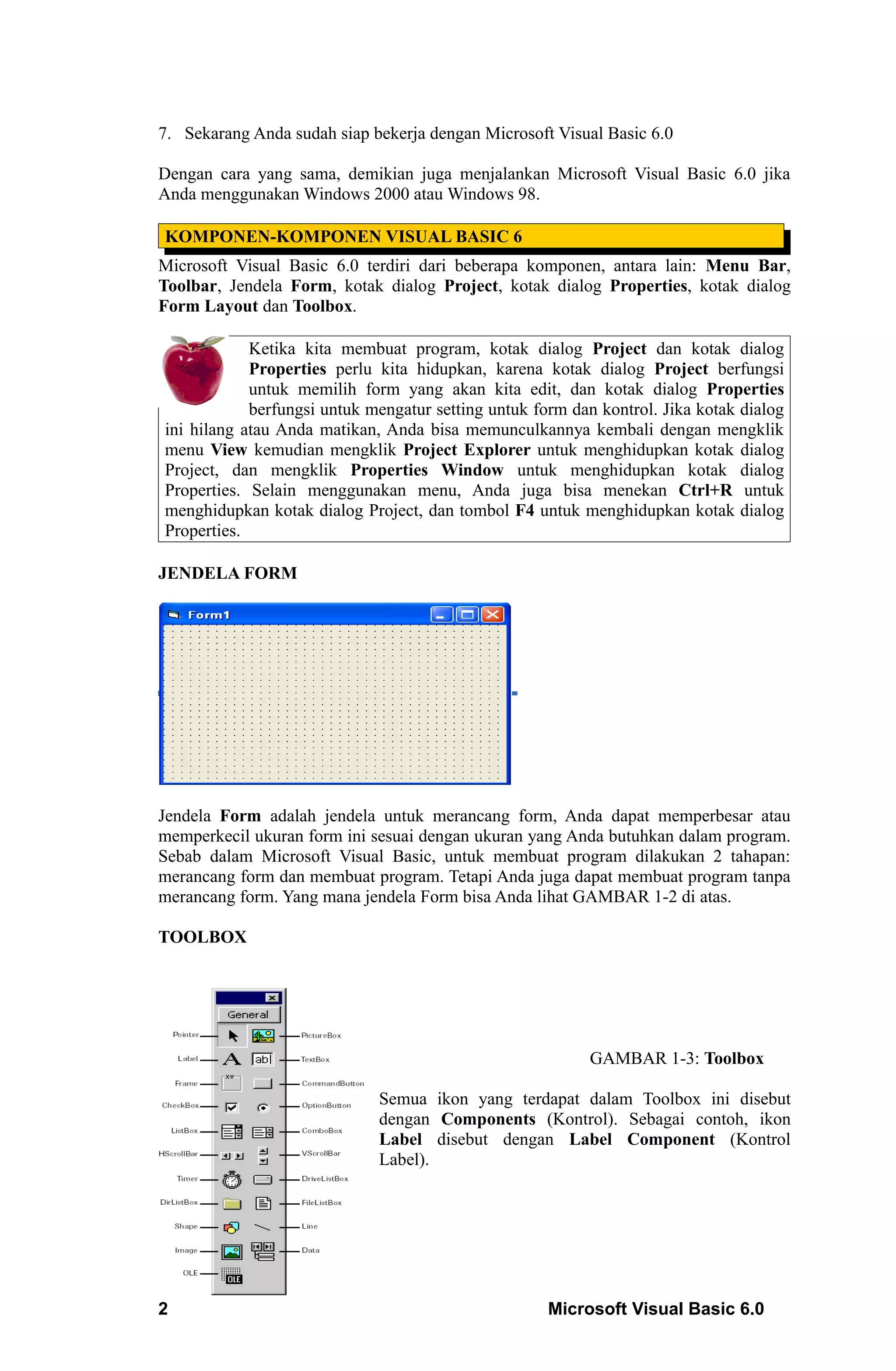 7. Sekarang Anda sudah siap bekerja dengan Microsoft Visual Basic 6.0

Dengan cara yang sama, demikian juga menjalankan Microsoft Visual Basic 6.0 jika
Anda menggunakan Windows 2000 atau Windows 98.

KOMPONEN-KOMPONEN VISUAL BASIC 6
Microsoft Visual Basic 6.0 terdiri dari beberapa komponen, antara lain: Menu Bar,
Toolbar, Jendela Form, kotak dialog Project, kotak dialog Properties, kotak dialog
Form Layout dan Toolbox.

            Ketika kita membuat program, kotak dialog Project dan kotak dialog
            Properties perlu kita hidupkan, karena kotak dialog Project berfungsi
            untuk memilih form yang akan kita edit, dan kotak dialog Properties
            berfungsi untuk mengatur setting untuk form dan kontrol. Jika kotak dialog
ini hilang atau Anda matikan, Anda bisa memunculkannya kembali dengan mengklik
menu View kemudian mengklik Project Explorer untuk menghidupkan kotak dialog
Project, dan mengklik Properties Window untuk menghidupkan kotak dialog
Properties. Selain menggunakan menu, Anda juga bisa menekan Ctrl+R untuk
menghidupkan kotak dialog Project, dan tombol F4 untuk menghidupkan kotak dialog
Properties.

JENDELA FORM




Jendela Form adalah jendela untuk merancang form, Anda dapat memperbesar atau
memperkecil ukuran form ini sesuai dengan ukuran yang Anda butuhkan dalam program.
Sebab dalam Microsoft Visual Basic, untuk membuat program dilakukan 2 tahapan:
merancang form dan membuat program. Tetapi Anda juga dapat membuat program tanpa
merancang form. Yang mana jendela Form bisa Anda lihat GAMBAR 1-2 di atas.

TOOLBOX




                                                           GAMBAR 1-3: Toolbox

                             Semua ikon yang terdapat dalam Toolbox ini disebut
                             dengan Components (Kontrol). Sebagai contoh, ikon
                             Label disebut dengan Label Component (Kontrol
                             Label).




2                                                    Microsoft Visual Basic 6.0
 