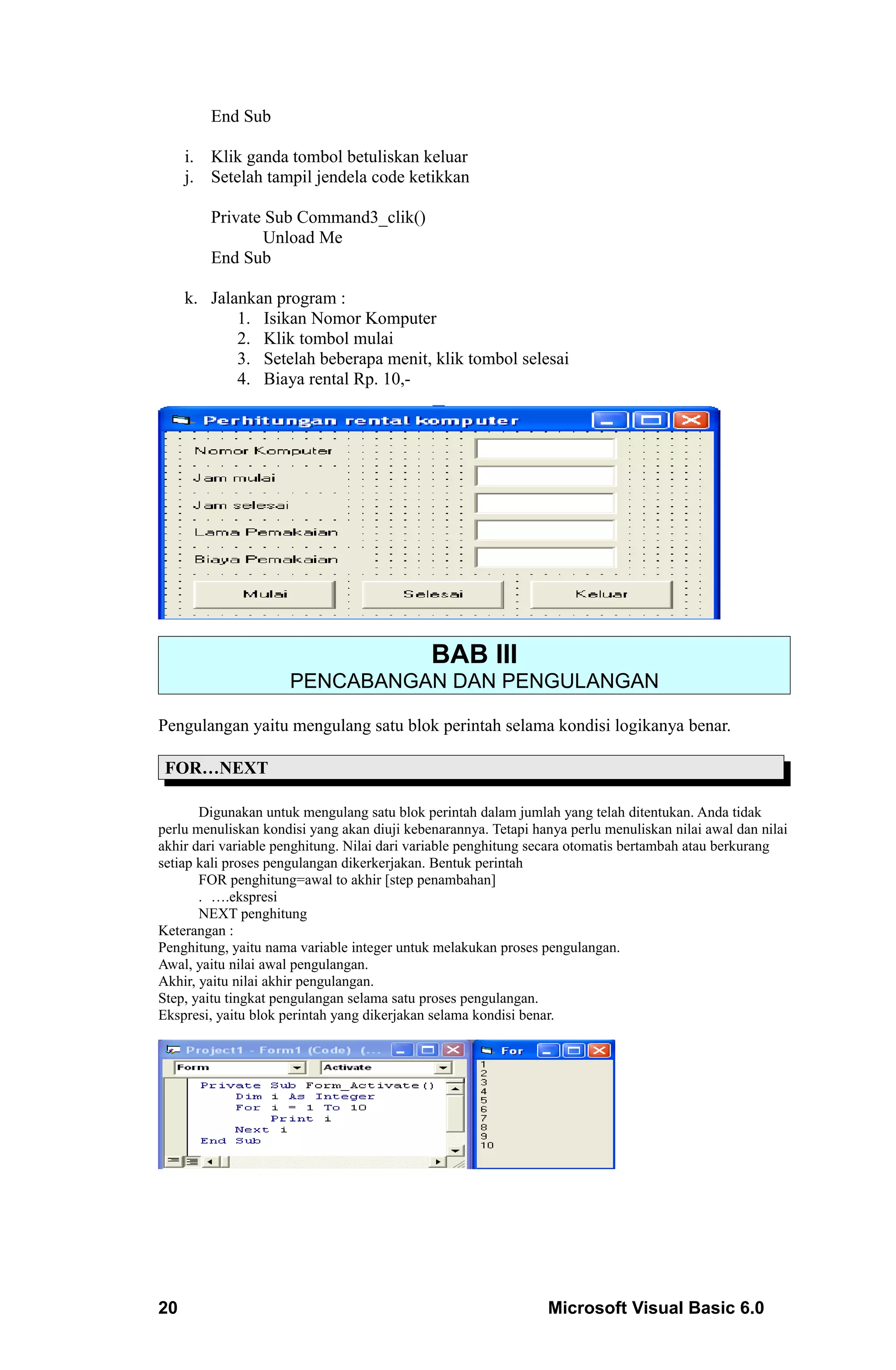 End Sub

     i. Klik ganda tombol betuliskan keluar
     j. Setelah tampil jendela code ketikkan

        Private Sub Command3_clik()
               Unload Me
        End Sub

     k. Jalankan program :
            1. Isikan Nomor Komputer
            2. Klik tombol mulai
            3. Setelah beberapa menit, klik tombol selesai
            4. Biaya rental Rp. 10,-




                                             BAB III
                     PENCABANGAN DAN PENGULANGAN

Pengulangan yaitu mengulang satu blok perintah selama kondisi logikanya benar.

 FOR…NEXT

       Digunakan untuk mengulang satu blok perintah dalam jumlah yang telah ditentukan. Anda tidak
perlu menuliskan kondisi yang akan diuji kebenarannya. Tetapi hanya perlu menuliskan nilai awal dan nilai
akhir dari variable penghitung. Nilai dari variable penghitung secara otomatis bertambah atau berkurang
setiap kali proses pengulangan dikerkerjakan. Bentuk perintah
       FOR penghitung=awal to akhir [step penambahan]
       . ….ekspresi
       NEXT penghitung
Keterangan :
Penghitung, yaitu nama variable integer untuk melakukan proses pengulangan.
Awal, yaitu nilai awal pengulangan.
Akhir, yaitu nilai akhir pengulangan.
Step, yaitu tingkat pengulangan selama satu proses pengulangan.
Ekspresi, yaitu blok perintah yang dikerjakan selama kondisi benar.




20                                                               Microsoft Visual Basic 6.0
 