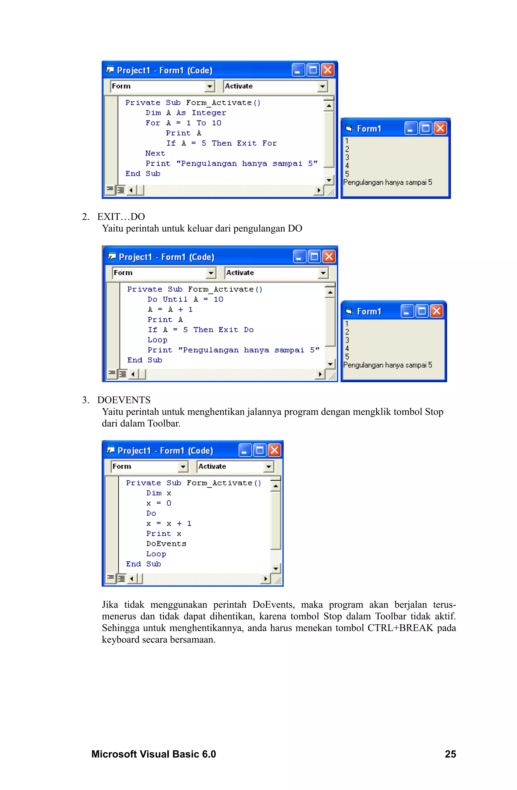 2. EXIT…DO
    Yaitu perintah untuk keluar dari pengulangan DO




3. DOEVENTS
    Yaitu perintah untuk menghentikan jalannya program dengan mengklik tombol Stop
    dari dalam Toolbar.




    Jika tidak menggunakan perintah DoEvents, maka program akan berjalan terus-
    menerus dan tidak dapat dihentikan, karena tombol Stop dalam Toolbar tidak aktif.
    Sehingga untuk menghentikannya, anda harus menekan tombol CTRL+BREAK pada
    keyboard secara bersamaan.




  Microsoft Visual Basic 6.0                                                         25
 