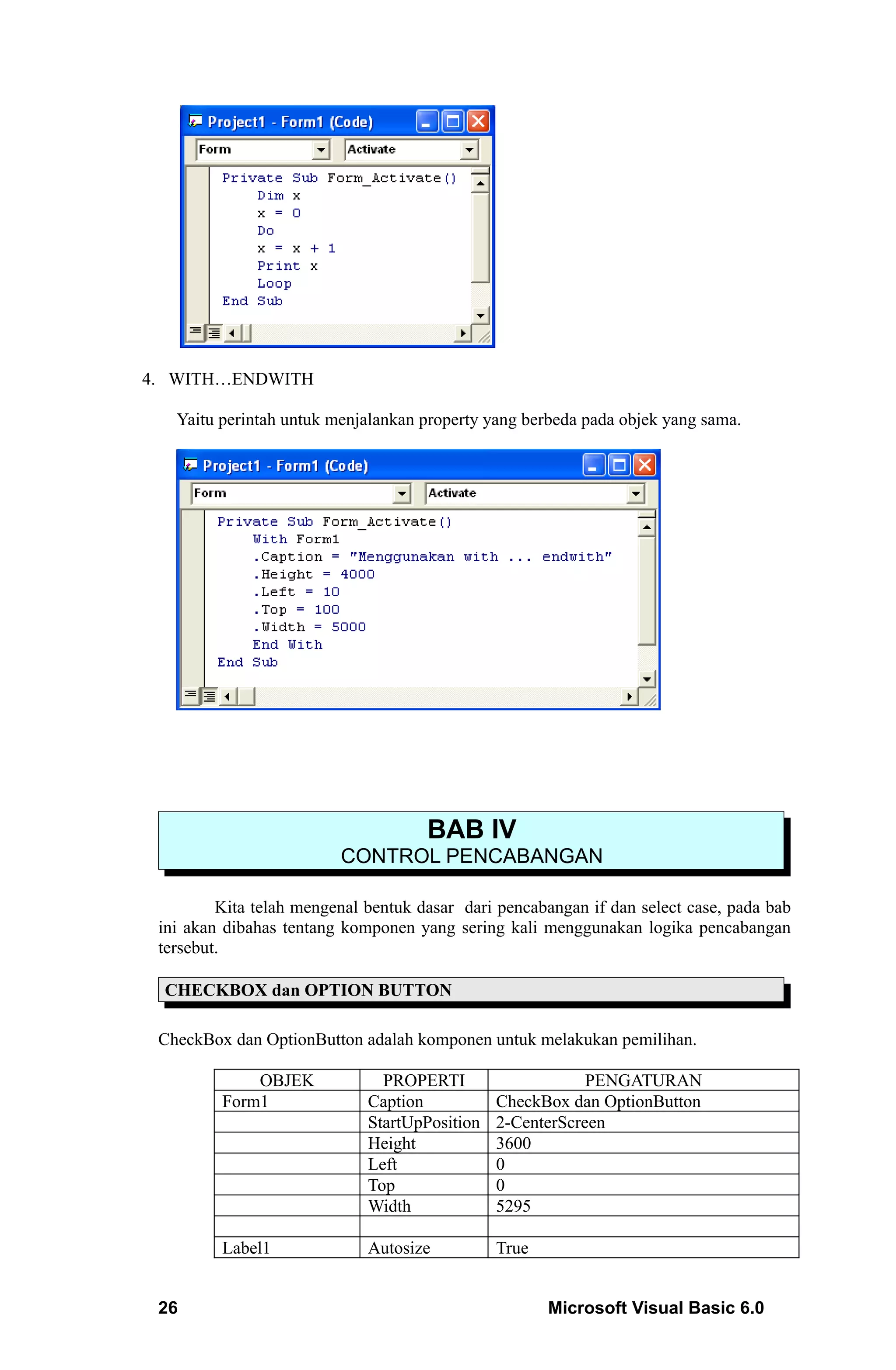 4. WITH…ENDWITH

   Yaitu perintah untuk menjalankan property yang berbeda pada objek yang sama.




                                     BAB IV
                         CONTROL PENCABANGAN

         Kita telah mengenal bentuk dasar dari pencabangan if dan select case, pada bab
 ini akan dibahas tentang komponen yang sering kali menggunakan logika pencabangan
 tersebut.

 CHECKBOX dan OPTION BUTTON

 CheckBox dan OptionButton adalah komponen untuk melakukan pemilihan.

             OBJEK             PROPERTI                    PENGATURAN
         Form1               Caption           CheckBox dan OptionButton
                             StartUpPosition   2-CenterScreen
                             Height            3600
                             Left              0
                             Top               0
                             Width             5295

         Label1              Autosize          True


 26                                                   Microsoft Visual Basic 6.0
 