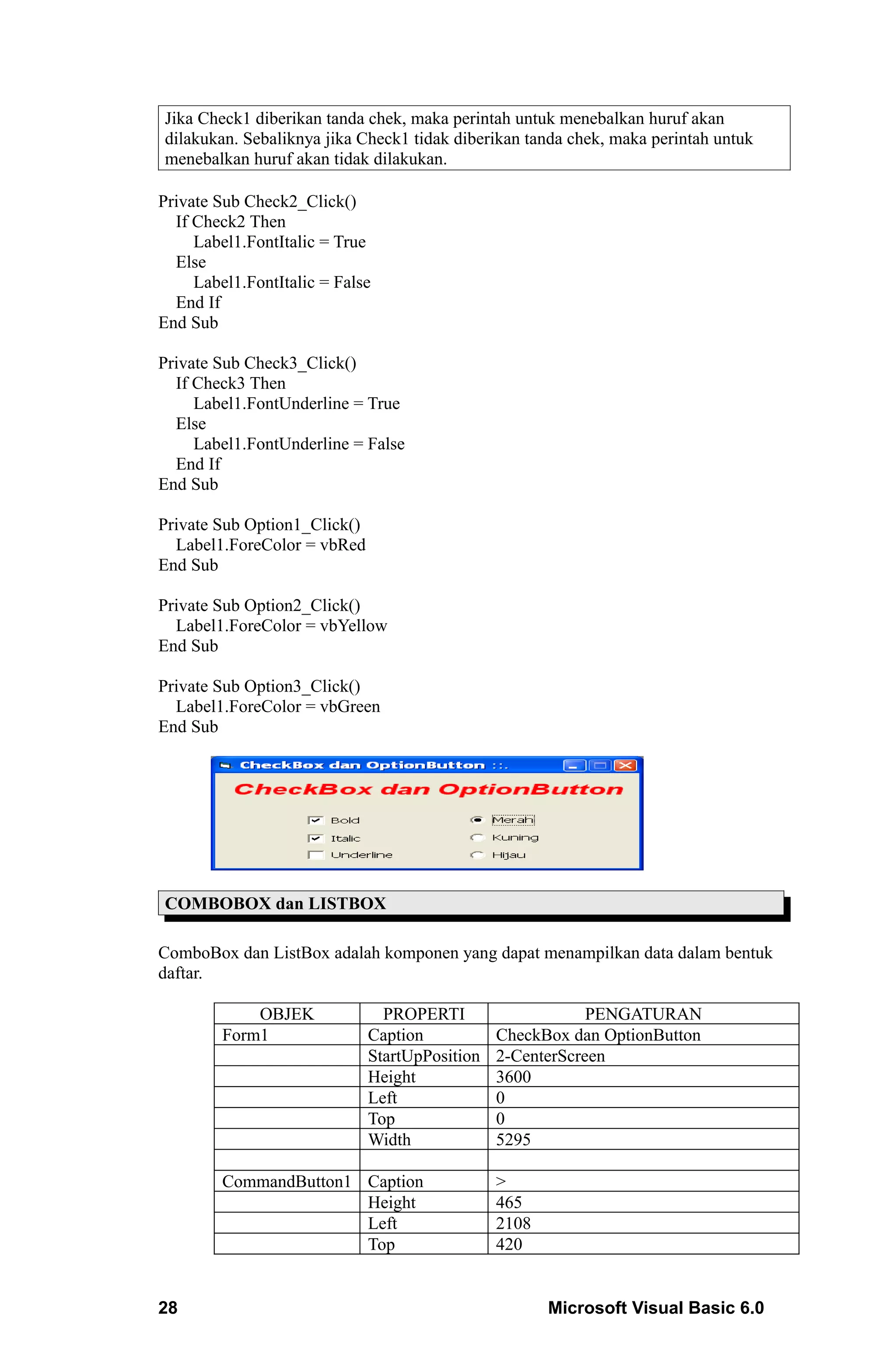 Jika Check1 diberikan tanda chek, maka perintah untuk menebalkan huruf akan
dilakukan. Sebaliknya jika Check1 tidak diberikan tanda chek, maka perintah untuk
menebalkan huruf akan tidak dilakukan.

Private Sub Check2_Click()
  If Check2 Then
     Label1.FontItalic = True
  Else
     Label1.FontItalic = False
  End If
End Sub

Private Sub Check3_Click()
  If Check3 Then
     Label1.FontUnderline = True
  Else
     Label1.FontUnderline = False
  End If
End Sub

Private Sub Option1_Click()
  Label1.ForeColor = vbRed
End Sub

Private Sub Option2_Click()
  Label1.ForeColor = vbYellow
End Sub

Private Sub Option3_Click()
  Label1.ForeColor = vbGreen
End Sub




COMBOBOX dan LISTBOX

ComboBox dan ListBox adalah komponen yang dapat menampilkan data dalam bentuk
daftar.

             OBJEK              PROPERTI                    PENGATURAN
         Form1                Caption           CheckBox dan OptionButton
                              StartUpPosition   2-CenterScreen
                              Height            3600
                              Left              0
                              Top               0
                              Width             5295

         CommandButton1 Caption                 >
                        Height                  465
                        Left                    2108
                        Top                     420


28                                                     Microsoft Visual Basic 6.0
 