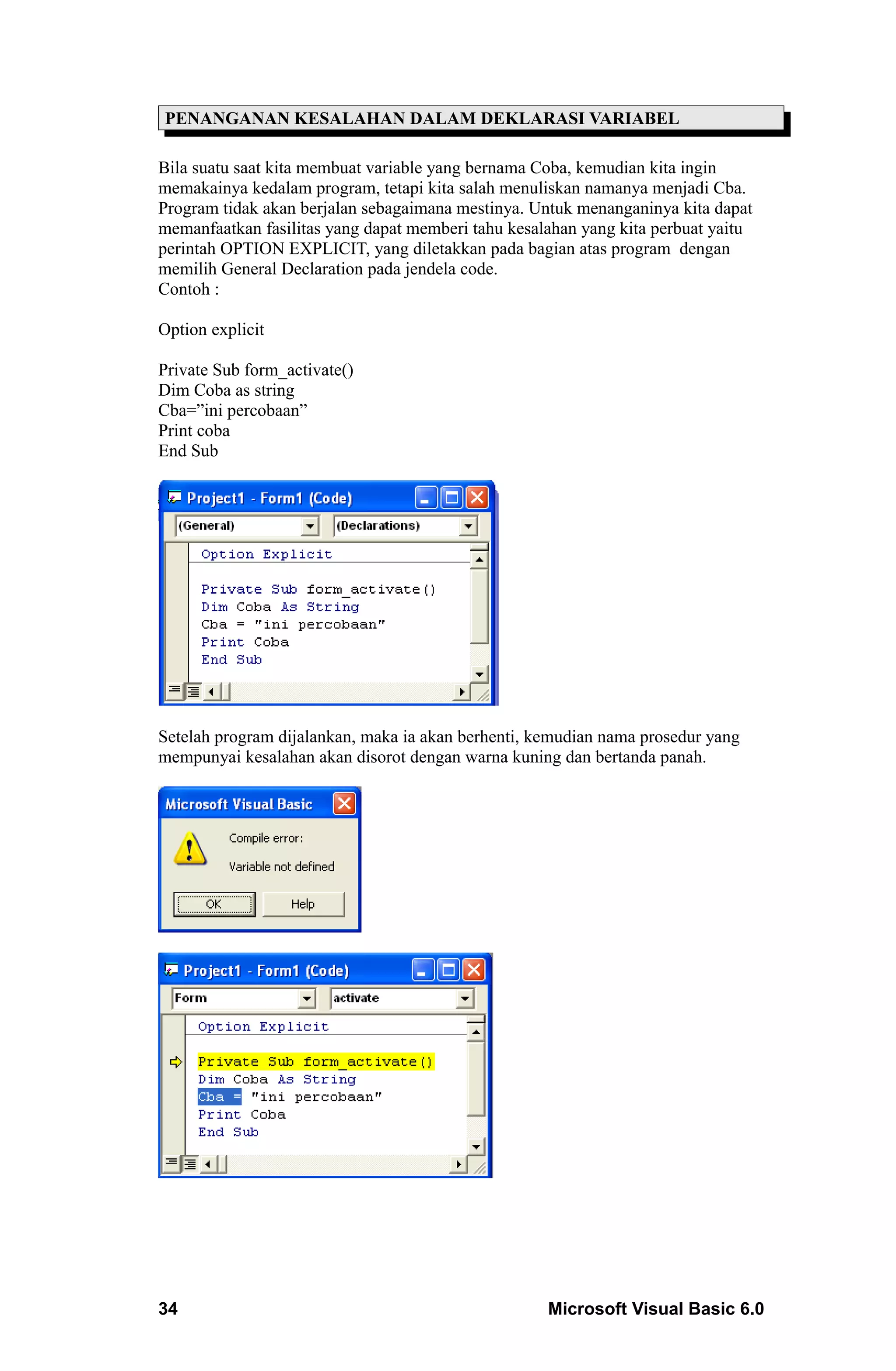 PENANGANAN KESALAHAN DALAM DEKLARASI VARIABEL

Bila suatu saat kita membuat variable yang bernama Coba, kemudian kita ingin
memakainya kedalam program, tetapi kita salah menuliskan namanya menjadi Cba.
Program tidak akan berjalan sebagaimana mestinya. Untuk menanganinya kita dapat
memanfaatkan fasilitas yang dapat memberi tahu kesalahan yang kita perbuat yaitu
perintah OPTION EXPLICIT, yang diletakkan pada bagian atas program dengan
memilih General Declaration pada jendela code.
Contoh :

Option explicit

Private Sub form_activate()
Dim Coba as string
Cba=”ini percobaan”
Print coba
End Sub




Setelah program dijalankan, maka ia akan berhenti, kemudian nama prosedur yang
mempunyai kesalahan akan disorot dengan warna kuning dan bertanda panah.




34                                                  Microsoft Visual Basic 6.0
 