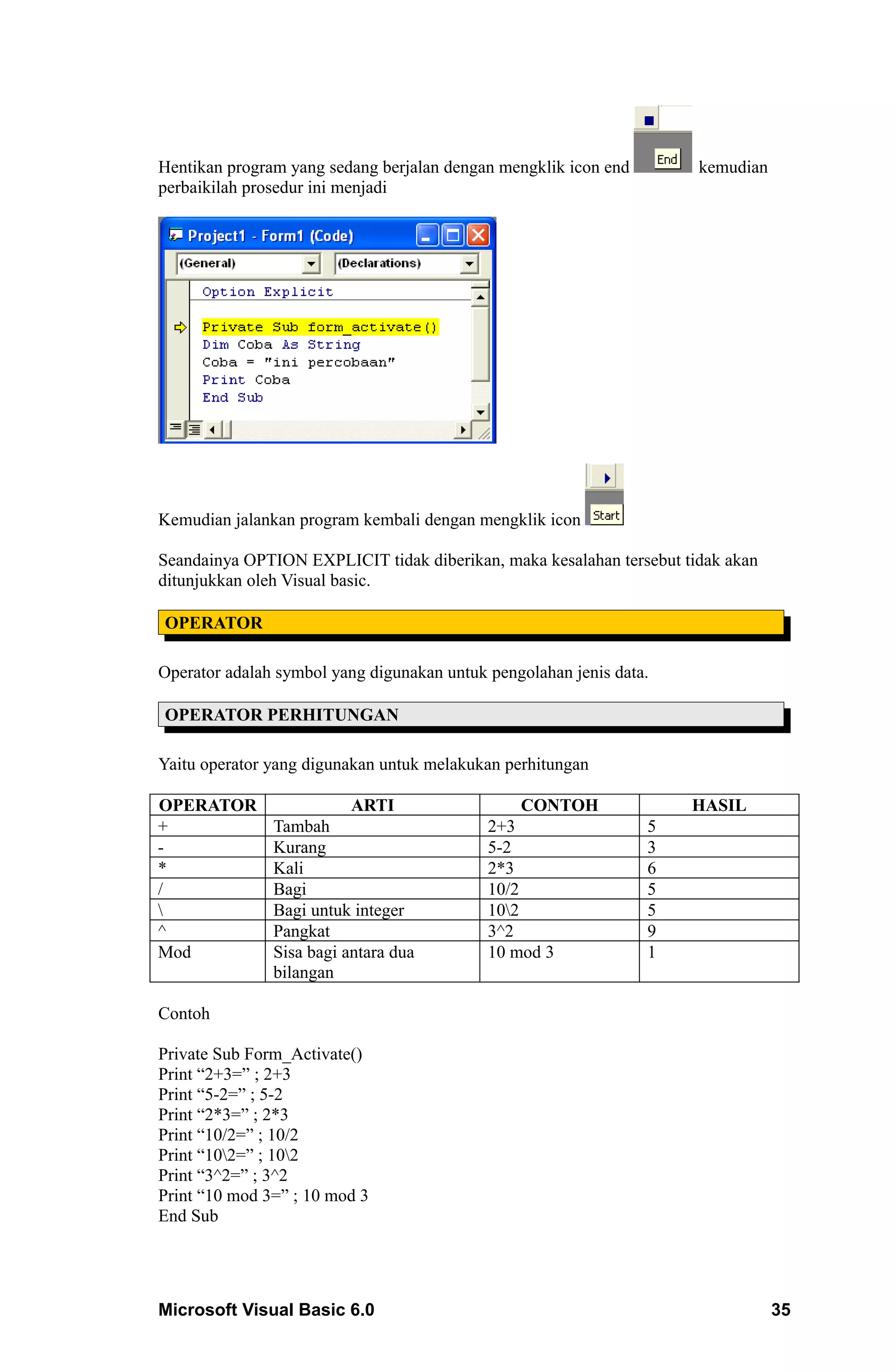 Hentikan program yang sedang berjalan dengan mengklik icon end        kemudian
perbaikilah prosedur ini menjadi




Kemudian jalankan program kembali dengan mengklik icon

Seandainya OPTION EXPLICIT tidak diberikan, maka kesalahan tersebut tidak akan
ditunjukkan oleh Visual basic.

OPERATOR

Operator adalah symbol yang digunakan untuk pengolahan jenis data.

OPERATOR PERHITUNGAN

Yaitu operator yang digunakan untuk melakukan perhitungan

OPERATOR                  ARTI                   CONTOH              HASIL
+              Tambah                       2+3                  5
-              Kurang                       5-2                  3
*              Kali                         2*3                  6
/              Bagi                         10/2                 5
              Bagi untuk integer           102                 5
^              Pangkat                      3^2                  9
Mod            Sisa bagi antara dua         10 mod 3             1
               bilangan

Contoh

Private Sub Form_Activate()
Print “2+3=” ; 2+3
Print “5-2=” ; 5-2
Print “2*3=” ; 2*3
Print “10/2=” ; 10/2
Print “102=” ; 102
Print “3^2=” ; 3^2
Print “10 mod 3=” ; 10 mod 3
End Sub




Microsoft Visual Basic 6.0                                                       35
 