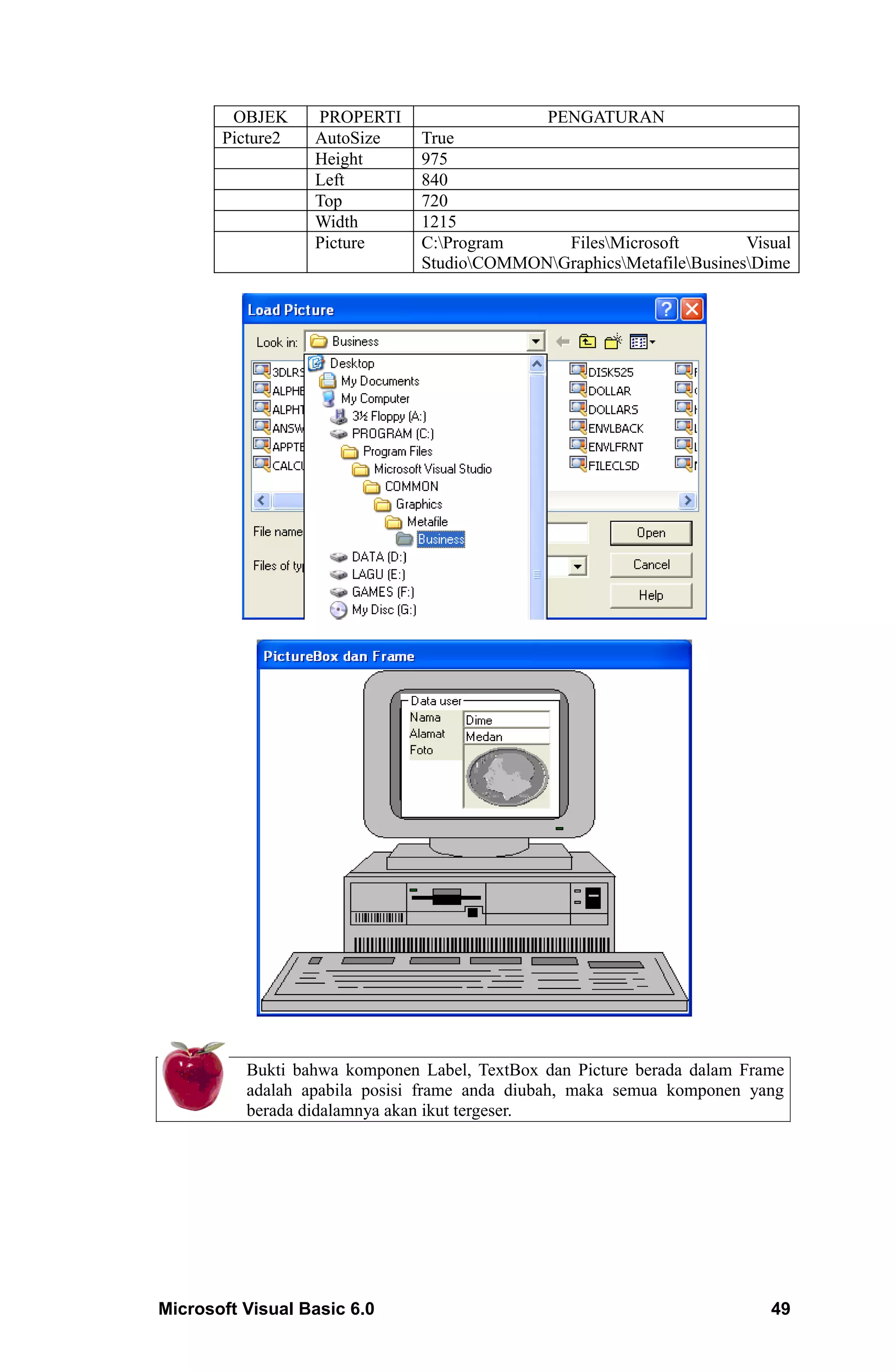 OBJEK     PROPERTI                    PENGATURAN
       Picture2   AutoSize     True
                  Height       975
                  Left         840
                  Top          720
                  Width        1215
                  Picture      C:Program     FilesMicrosoft         Visual
                               StudioCOMMONGraphicsMetafileBusinesDime




          Bukti bahwa komponen Label, TextBox dan Picture berada dalam Frame
          adalah apabila posisi frame anda diubah, maka semua komponen yang
          berada didalamnya akan ikut tergeser.




Microsoft Visual Basic 6.0                                                49
 
