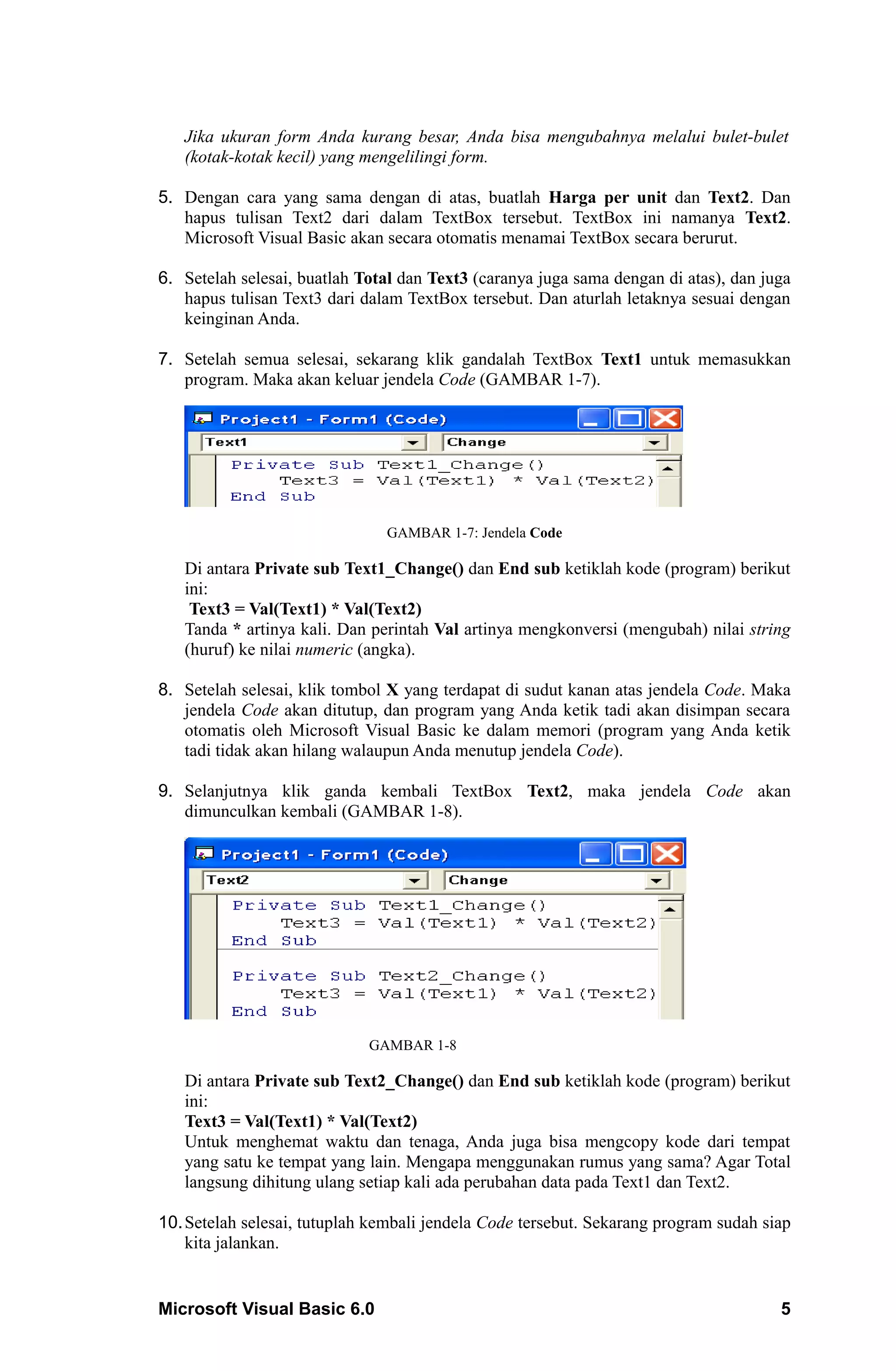 Jika ukuran form Anda kurang besar, Anda bisa mengubahnya melalui bulet-bulet
   (kotak-kotak kecil) yang mengelilingi form.

5. Dengan cara yang sama dengan di atas, buatlah Harga per unit dan Text2. Dan
   hapus tulisan Text2 dari dalam TextBox tersebut. TextBox ini namanya Text2.
   Microsoft Visual Basic akan secara otomatis menamai TextBox secara berurut.

6. Setelah selesai, buatlah Total dan Text3 (caranya juga sama dengan di atas), dan juga
   hapus tulisan Text3 dari dalam TextBox tersebut. Dan aturlah letaknya sesuai dengan
   keinginan Anda.

7. Setelah semua selesai, sekarang klik gandalah TextBox Text1 untuk memasukkan
   program. Maka akan keluar jendela Code (GAMBAR 1-7).




                               GAMBAR 1-7: Jendela Code

   Di antara Private sub Text1_Change() dan End sub ketiklah kode (program) berikut
   ini:
    Text3 = Val(Text1) * Val(Text2)
   Tanda * artinya kali. Dan perintah Val artinya mengkonversi (mengubah) nilai string
   (huruf) ke nilai numeric (angka).

8. Setelah selesai, klik tombol X yang terdapat di sudut kanan atas jendela Code. Maka
   jendela Code akan ditutup, dan program yang Anda ketik tadi akan disimpan secara
   otomatis oleh Microsoft Visual Basic ke dalam memori (program yang Anda ketik
   tadi tidak akan hilang walaupun Anda menutup jendela Code).

9. Selanjutnya klik ganda kembali TextBox Text2, maka jendela Code akan
   dimunculkan kembali (GAMBAR 1-8).




                             GAMBAR 1-8

   Di antara Private sub Text2_Change() dan End sub ketiklah kode (program) berikut
   ini:
   Text3 = Val(Text1) * Val(Text2)
   Untuk menghemat waktu dan tenaga, Anda juga bisa mengcopy kode dari tempat
   yang satu ke tempat yang lain. Mengapa menggunakan rumus yang sama? Agar Total
   langsung dihitung ulang setiap kali ada perubahan data pada Text1 dan Text2.

10. Setelah selesai, tutuplah kembali jendela Code tersebut. Sekarang program sudah siap
    kita jalankan.


Microsoft Visual Basic 6.0                                                            5
 