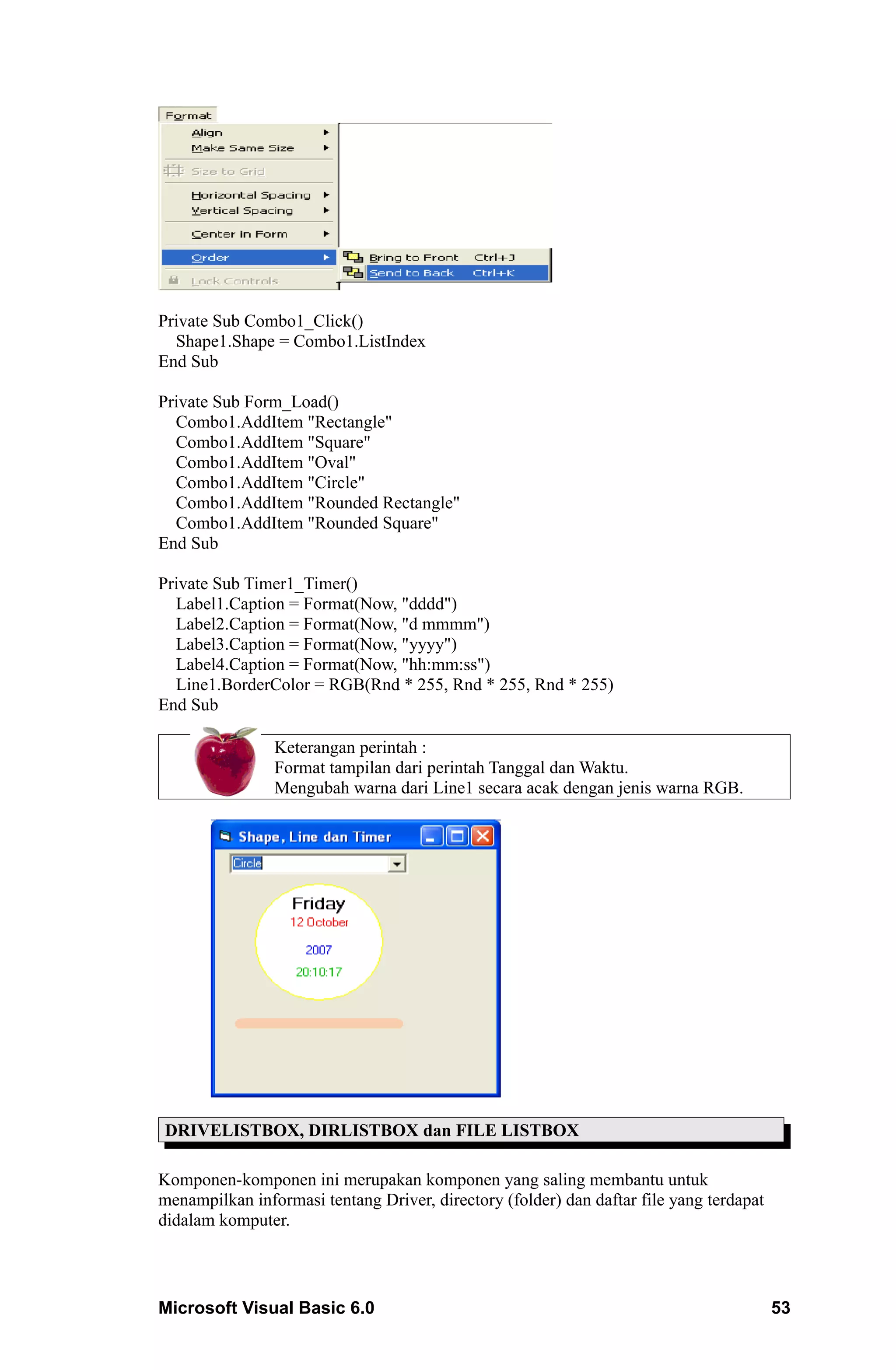 Private Sub Combo1_Click()
  Shape1.Shape = Combo1.ListIndex
End Sub

Private Sub Form_Load()
  Combo1.AddItem "Rectangle"
  Combo1.AddItem "Square"
  Combo1.AddItem "Oval"
  Combo1.AddItem "Circle"
  Combo1.AddItem "Rounded Rectangle"
  Combo1.AddItem "Rounded Square"
End Sub

Private Sub Timer1_Timer()
  Label1.Caption = Format(Now, "dddd")
  Label2.Caption = Format(Now, "d mmmm")
  Label3.Caption = Format(Now, "yyyy")
  Label4.Caption = Format(Now, "hh:mm:ss")
  Line1.BorderColor = RGB(Rnd * 255, Rnd * 255, Rnd * 255)
End Sub

                Keterangan perintah :
                Format tampilan dari perintah Tanggal dan Waktu.
                Mengubah warna dari Line1 secara acak dengan jenis warna RGB.




DRIVELISTBOX, DIRLISTBOX dan FILE LISTBOX

Komponen-komponen ini merupakan komponen yang saling membantu untuk
menampilkan informasi tentang Driver, directory (folder) dan daftar file yang terdapat
didalam komputer.




Microsoft Visual Basic 6.0                                                               53
 