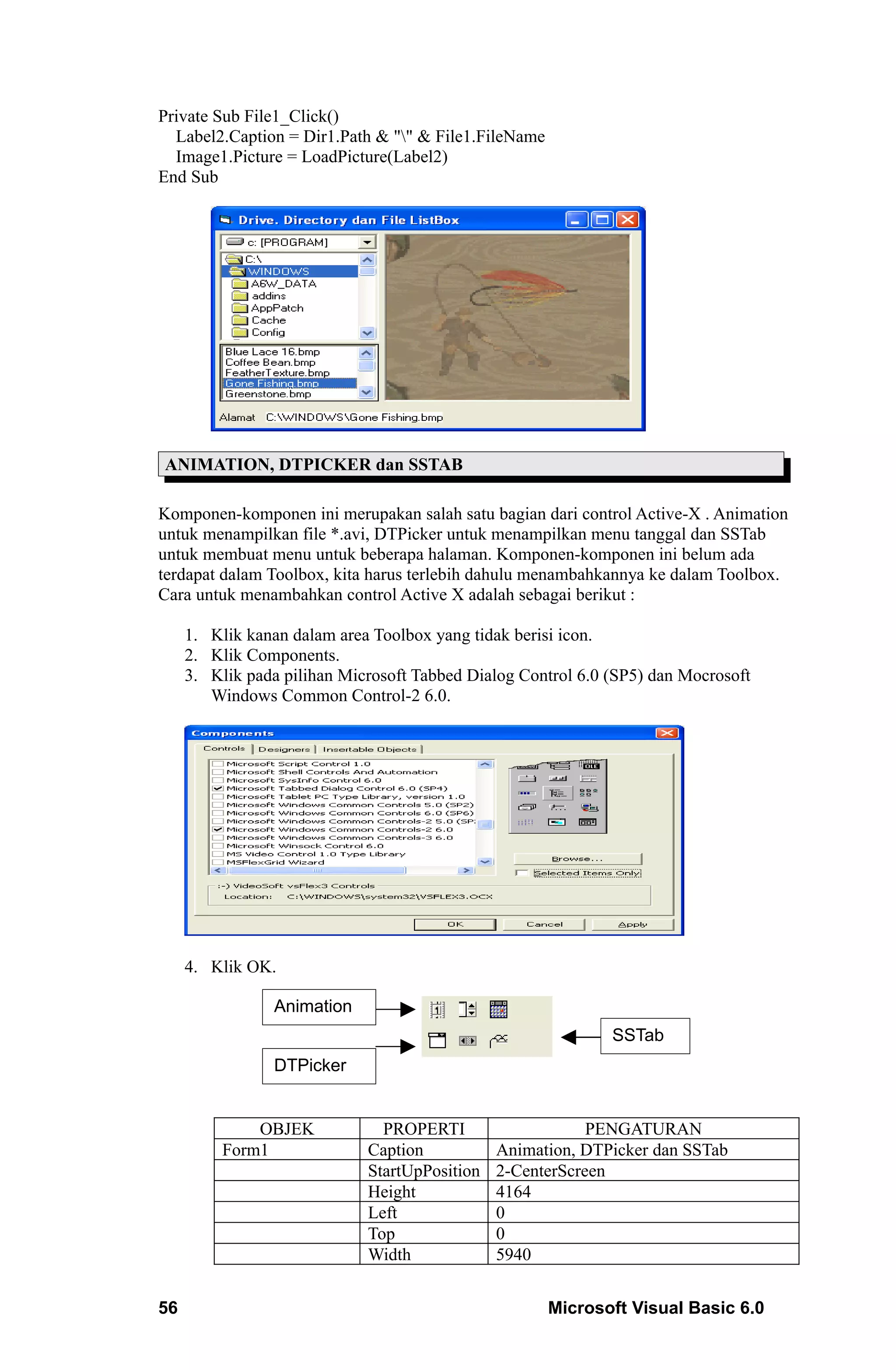 Private Sub File1_Click()
  Label2.Caption = Dir1.Path & "" & File1.FileName
  Image1.Picture = LoadPicture(Label2)
End Sub




ANIMATION, DTPICKER dan SSTAB

Komponen-komponen ini merupakan salah satu bagian dari control Active-X . Animation
untuk menampilkan file *.avi, DTPicker untuk menampilkan menu tanggal dan SSTab
untuk membuat menu untuk beberapa halaman. Komponen-komponen ini belum ada
terdapat dalam Toolbox, kita harus terlebih dahulu menambahkannya ke dalam Toolbox.
Cara untuk menambahkan control Active X adalah sebagai berikut :

     1. Klik kanan dalam area Toolbox yang tidak berisi icon.
     2. Klik Components.
     3. Klik pada pilihan Microsoft Tabbed Dialog Control 6.0 (SP5) dan Mocrosoft
        Windows Common Control-2 6.0.




     4. Klik OK.

                 Animation
                                                              SSTab
                 DTPicker


              OBJEK            PROPERTI                    PENGATURAN
          Form1              Caption           Animation, DTPicker dan SSTab
                             StartUpPosition   2-CenterScreen
                             Height            4164
                             Left              0
                             Top               0
                             Width             5940


56                                                    Microsoft Visual Basic 6.0
 