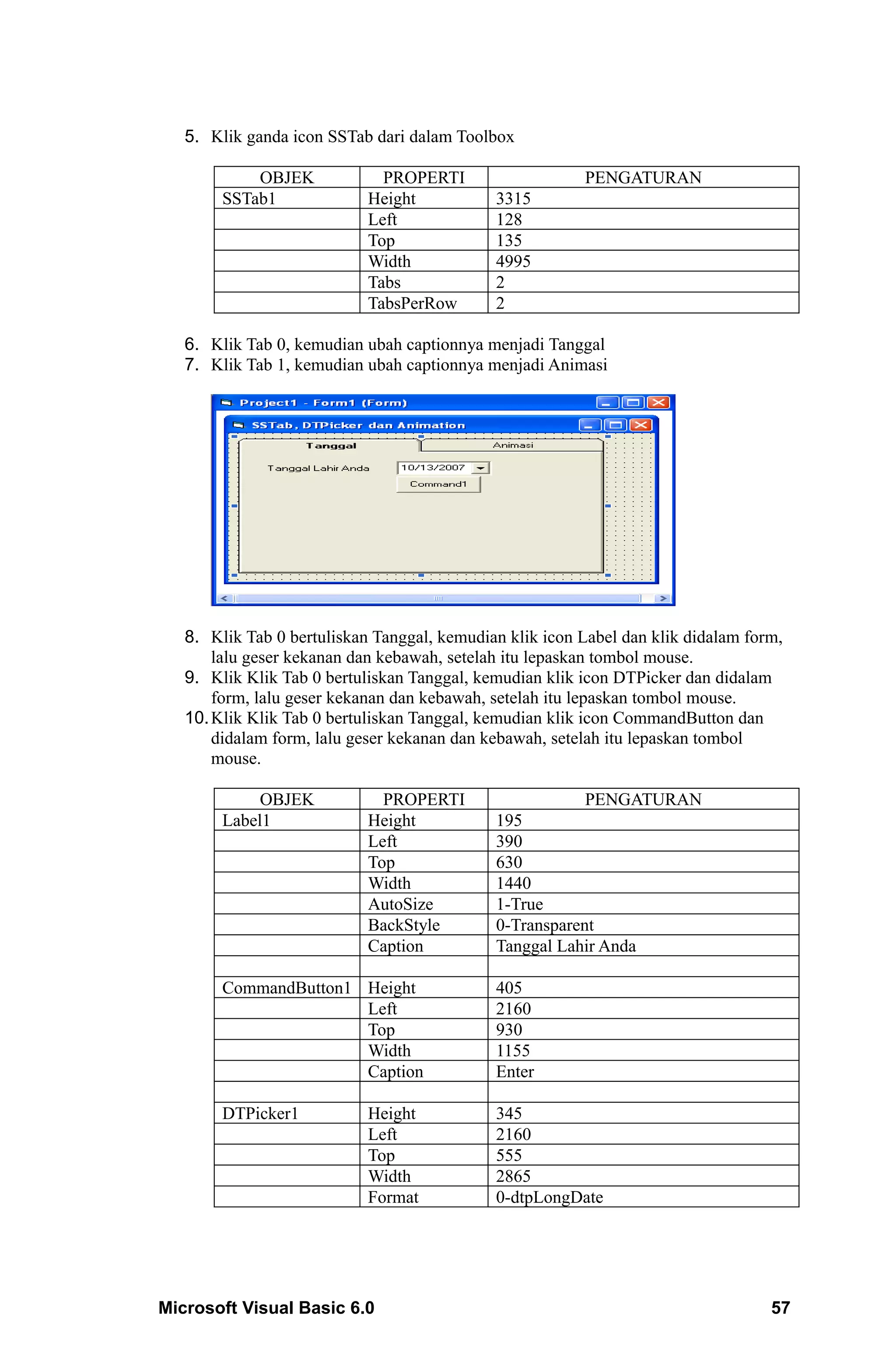 5. Klik ganda icon SSTab dari dalam Toolbox

            OBJEK             PROPERTI                   PENGATURAN
        SSTab1              Height           3315
                            Left             128
                            Top              135
                            Width            4995
                            Tabs             2
                            TabsPerRow       2

   6. Klik Tab 0, kemudian ubah captionnya menjadi Tanggal
   7. Klik Tab 1, kemudian ubah captionnya menjadi Animasi




   8. Klik Tab 0 bertuliskan Tanggal, kemudian klik icon Label dan klik didalam form,
       lalu geser kekanan dan kebawah, setelah itu lepaskan tombol mouse.
   9. Klik Klik Tab 0 bertuliskan Tanggal, kemudian klik icon DTPicker dan didalam
       form, lalu geser kekanan dan kebawah, setelah itu lepaskan tombol mouse.
   10. Klik Klik Tab 0 bertuliskan Tanggal, kemudian klik icon CommandButton dan
       didalam form, lalu geser kekanan dan kebawah, setelah itu lepaskan tombol
       mouse.

             OBJEK            PROPERTI                   PENGATURAN
        Label1              Height           195
                            Left             390
                            Top              630
                            Width            1440
                            AutoSize         1-True
                            BackStyle        0-Transparent
                            Caption          Tanggal Lahir Anda

        CommandButton1 Height                405
                       Left                  2160
                       Top                   930
                       Width                 1155
                       Caption               Enter

        DTPicker1           Height           345
                            Left             2160
                            Top              555
                            Width            2865
                            Format           0-dtpLongDate




Microsoft Visual Basic 6.0                                                         57
 