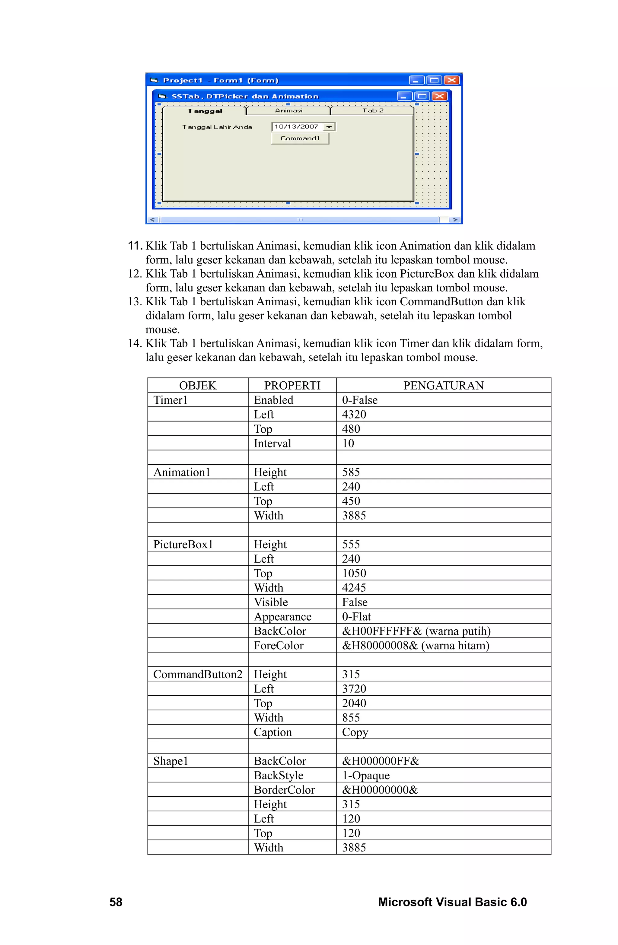 11. Klik Tab 1 bertuliskan Animasi, kemudian klik icon Animation dan klik didalam
         form, lalu geser kekanan dan kebawah, setelah itu lepaskan tombol mouse.
     12. Klik Tab 1 bertuliskan Animasi, kemudian klik icon PictureBox dan klik didalam
         form, lalu geser kekanan dan kebawah, setelah itu lepaskan tombol mouse.
     13. Klik Tab 1 bertuliskan Animasi, kemudian klik icon CommandButton dan klik
         didalam form, lalu geser kekanan dan kebawah, setelah itu lepaskan tombol
         mouse.
     14. Klik Tab 1 bertuliskan Animasi, kemudian klik icon Timer dan klik didalam form,
         lalu geser kekanan dan kebawah, setelah itu lepaskan tombol mouse.

              OBJEK             PROPERTI                     PENGATURAN
          Timer1              Enabled          0-False
                              Left             4320
                              Top              480
                              Interval         10

          Animation1          Height           585
                              Left             240
                              Top              450
                              Width            3885

          PictureBox1         Height           555
                              Left             240
                              Top              1050
                              Width            4245
                              Visible          False
                              Appearance       0-Flat
                              BackColor        &H00FFFFFF& (warna putih)
                              ForeColor        &H80000008& (warna hitam)

          CommandButton2 Height                315
                         Left                  3720
                         Top                   2040
                         Width                 855
                         Caption               Copy

          Shape1              BackColor        &H000000FF&
                              BackStyle        1-Opaque
                              BorderColor      &H00000000&
                              Height           315
                              Left             120
                              Top              120
                              Width            3885



58                                                       Microsoft Visual Basic 6.0
 