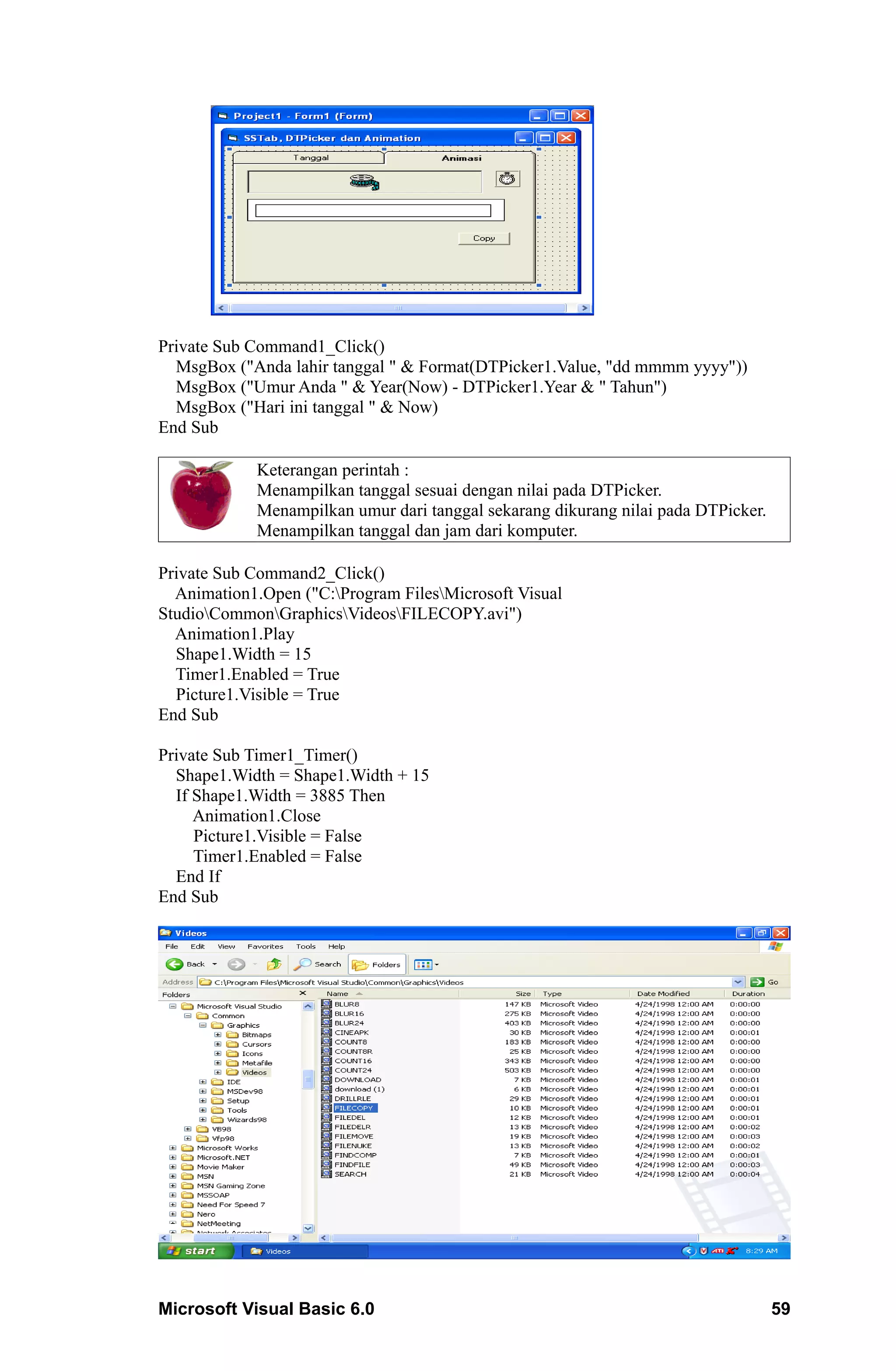 Private Sub Command1_Click()
  MsgBox ("Anda lahir tanggal " & Format(DTPicker1.Value, "dd mmmm yyyy"))
  MsgBox ("Umur Anda " & Year(Now) - DTPicker1.Year & " Tahun")
  MsgBox ("Hari ini tanggal " & Now)
End Sub

            Keterangan perintah :
            Menampilkan tanggal sesuai dengan nilai pada DTPicker.
            Menampilkan umur dari tanggal sekarang dikurang nilai pada DTPicker.
            Menampilkan tanggal dan jam dari komputer.

Private Sub Command2_Click()
  Animation1.Open ("C:Program FilesMicrosoft Visual
StudioCommonGraphicsVideosFILECOPY.avi")
  Animation1.Play
  Shape1.Width = 15
  Timer1.Enabled = True
  Picture1.Visible = True
End Sub

Private Sub Timer1_Timer()
  Shape1.Width = Shape1.Width + 15
  If Shape1.Width = 3885 Then
     Animation1.Close
     Picture1.Visible = False
     Timer1.Enabled = False
  End If
End Sub




Microsoft Visual Basic 6.0                                                         59
 