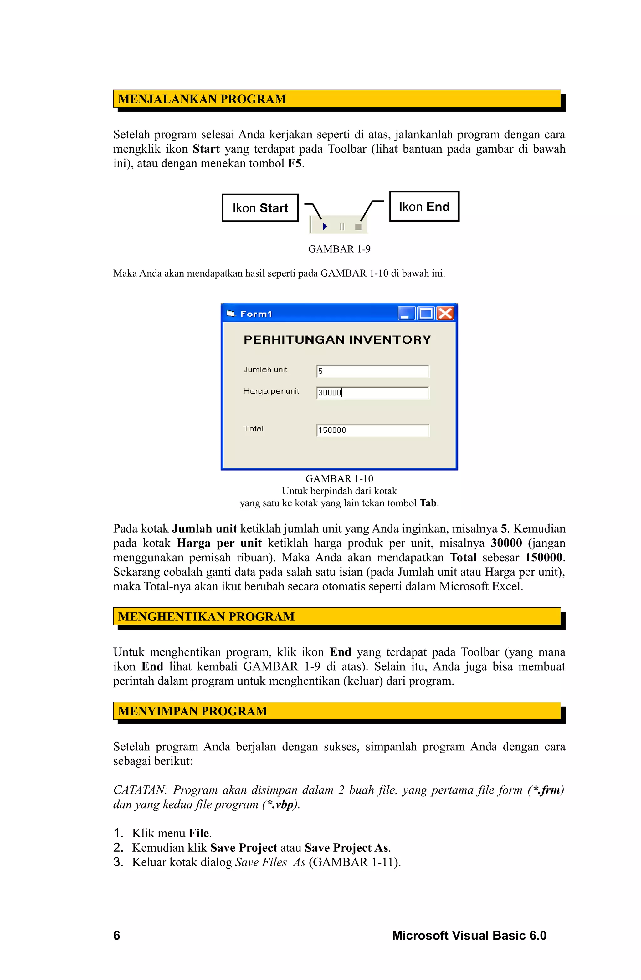 MENJALANKAN PROGRAM

Setelah program selesai Anda kerjakan seperti di atas, jalankanlah program dengan cara
mengklik ikon Start yang terdapat pada Toolbar (lihat bantuan pada gambar di bawah
ini), atau dengan menekan tombol F5.


                         Ikon Start                            Ikon End


                                          GAMBAR 1-9

Maka Anda akan mendapatkan hasil seperti pada GAMBAR 1-10 di bawah ini.




                                          GAMBAR 1-10
                                     Untuk berpindah dari kotak
                           yang satu ke kotak yang lain tekan tombol Tab.

Pada kotak Jumlah unit ketiklah jumlah unit yang Anda inginkan, misalnya 5. Kemudian
pada kotak Harga per unit ketiklah harga produk per unit, misalnya 30000 (jangan
menggunakan pemisah ribuan). Maka Anda akan mendapatkan Total sebesar 150000.
Sekarang cobalah ganti data pada salah satu isian (pada Jumlah unit atau Harga per unit),
maka Total-nya akan ikut berubah secara otomatis seperti dalam Microsoft Excel.

 MENGHENTIKAN PROGRAM

Untuk menghentikan program, klik ikon End yang terdapat pada Toolbar (yang mana
ikon End lihat kembali GAMBAR 1-9 di atas). Selain itu, Anda juga bisa membuat
perintah dalam program untuk menghentikan (keluar) dari program.

 MENYIMPAN PROGRAM

Setelah program Anda berjalan dengan sukses, simpanlah program Anda dengan cara
sebagai berikut:

CATATAN: Program akan disimpan dalam 2 buah file, yang pertama file form (*.frm)
dan yang kedua file program (*.vbp).

1. Klik menu File.
2. Kemudian klik Save Project atau Save Project As.
3. Keluar kotak dialog Save Files As (GAMBAR 1-11).




6                                                             Microsoft Visual Basic 6.0
 
