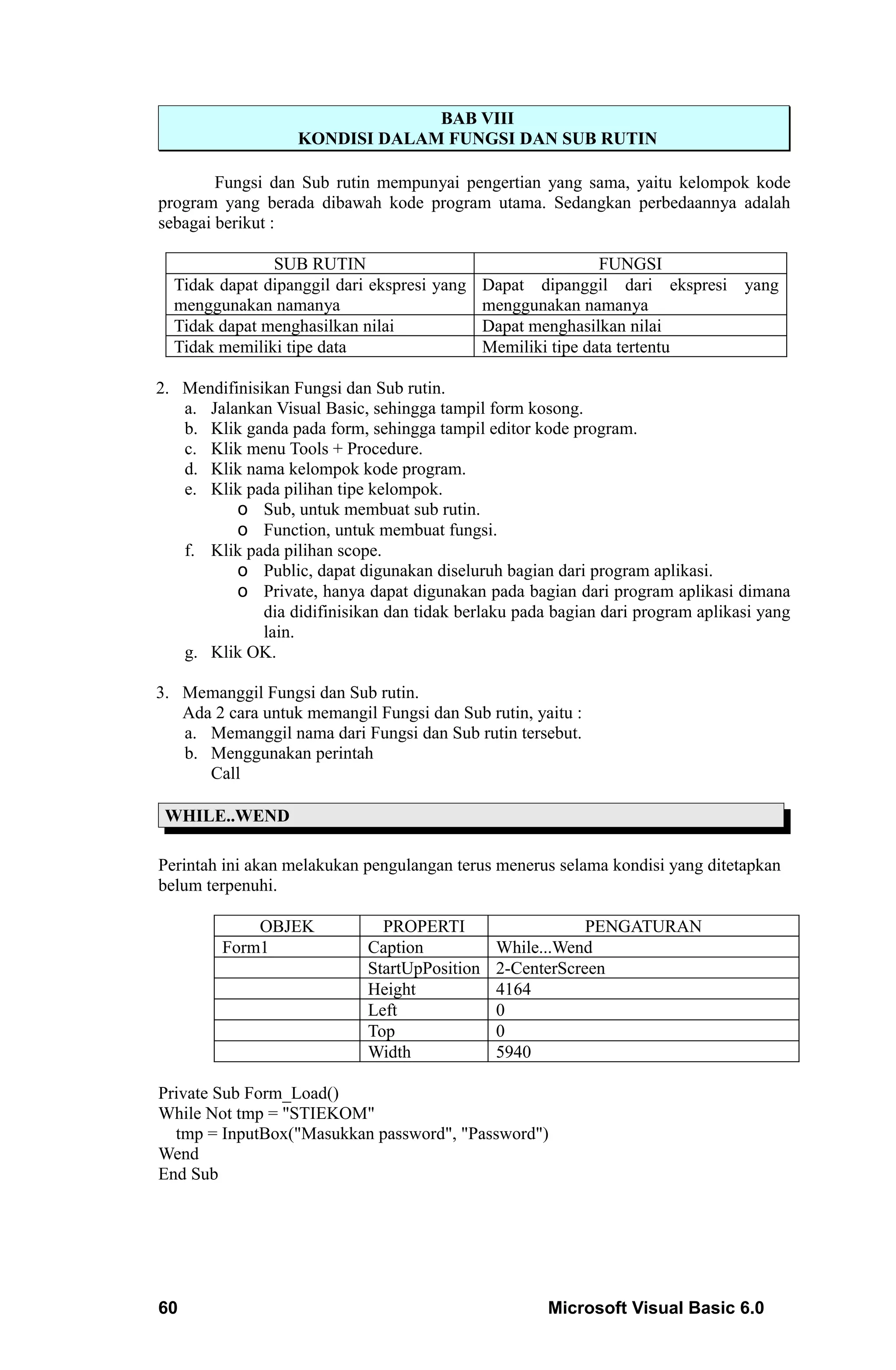 BAB VIII
                   KONDISI DALAM FUNGSI DAN SUB RUTIN

        Fungsi dan Sub rutin mempunyai pengertian yang sama, yaitu kelompok kode
program yang berada dibawah kode program utama. Sedangkan perbedaannya adalah
sebagai berikut :

               SUB RUTIN                                   FUNGSI
  Tidak dapat dipanggil dari ekspresi yang Dapat dipanggil dari ekspresi yang
  menggunakan namanya                      menggunakan namanya
  Tidak dapat menghasilkan nilai           Dapat menghasilkan nilai
  Tidak memiliki tipe data                 Memiliki tipe data tertentu

2. Mendifinisikan Fungsi dan Sub rutin.
   a. Jalankan Visual Basic, sehingga tampil form kosong.
   b. Klik ganda pada form, sehingga tampil editor kode program.
   c. Klik menu Tools + Procedure.
   d. Klik nama kelompok kode program.
   e. Klik pada pilihan tipe kelompok.
          o Sub, untuk membuat sub rutin.
          o Function, untuk membuat fungsi.
   f. Klik pada pilihan scope.
          o Public, dapat digunakan diseluruh bagian dari program aplikasi.
          o Private, hanya dapat digunakan pada bagian dari program aplikasi dimana
              dia didifinisikan dan tidak berlaku pada bagian dari program aplikasi yang
              lain.
   g. Klik OK.

3. Memanggil Fungsi dan Sub rutin.
   Ada 2 cara untuk memangil Fungsi dan Sub rutin, yaitu :
   a. Memanggil nama dari Fungsi dan Sub rutin tersebut.
   b. Menggunakan perintah
      Call

 WHILE..WEND

Perintah ini akan melakukan pengulangan terus menerus selama kondisi yang ditetapkan
belum terpenuhi.

             OBJEK             PROPERTI                    PENGATURAN
         Form1               Caption           While...Wend
                             StartUpPosition   2-CenterScreen
                             Height            4164
                             Left              0
                             Top               0
                             Width             5940

Private Sub Form_Load()
While Not tmp = "STIEKOM"
  tmp = InputBox("Masukkan password", "Password")
Wend
End Sub




60                                                    Microsoft Visual Basic 6.0
 