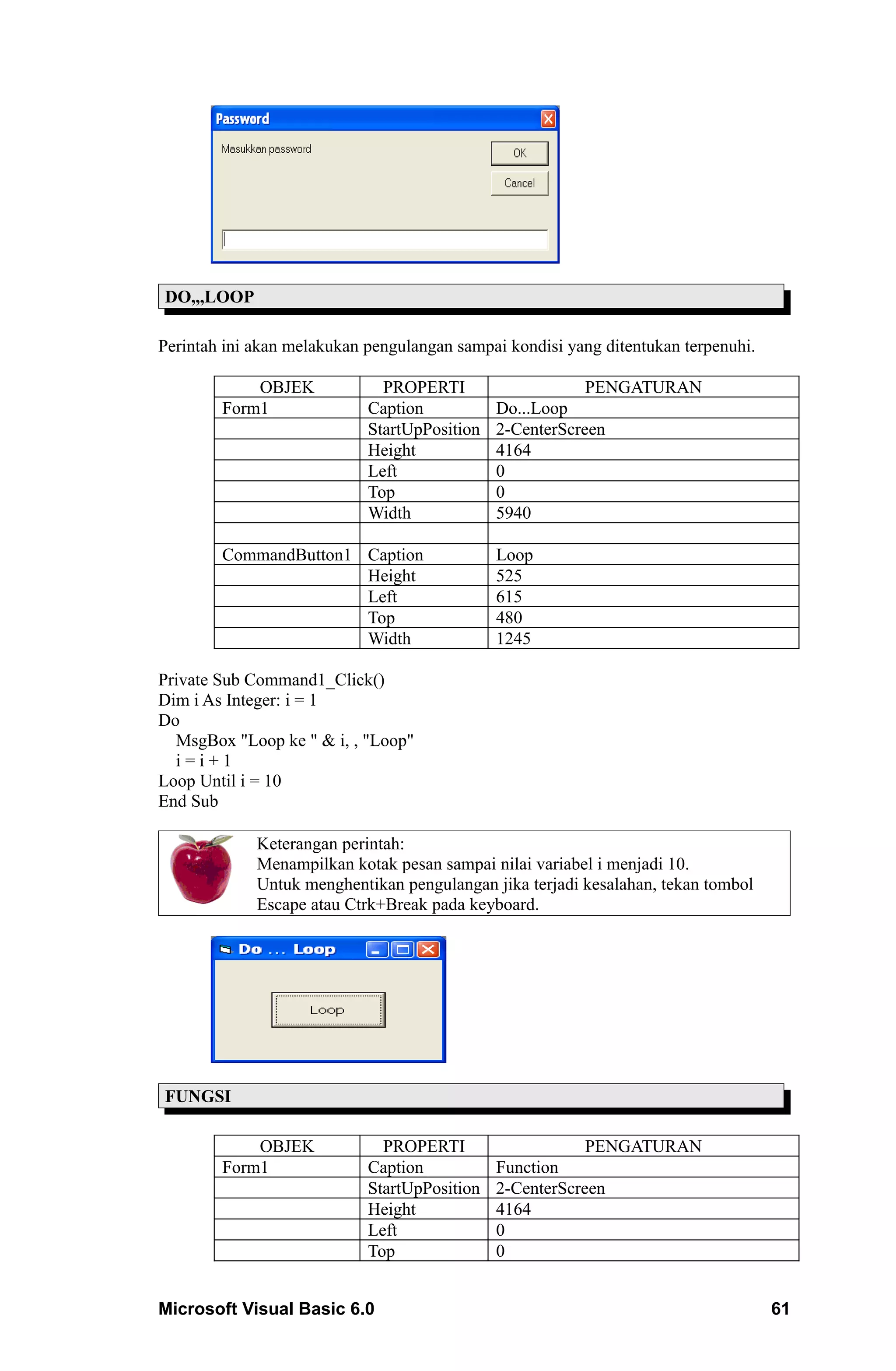 DO,,,LOOP

Perintah ini akan melakukan pengulangan sampai kondisi yang ditentukan terpenuhi.

            OBJEK             PROPERTI                    PENGATURAN
        Form1               Caption           Do...Loop
                            StartUpPosition   2-CenterScreen
                            Height            4164
                            Left              0
                            Top               0
                            Width             5940

        CommandButton1 Caption                Loop
                       Height                 525
                       Left                   615
                       Top                    480
                       Width                  1245

Private Sub Command1_Click()
Dim i As Integer: i = 1
Do
  MsgBox "Loop ke " & i, , "Loop"
  i=i+1
Loop Until i = 10
End Sub

             Keterangan perintah:
             Menampilkan kotak pesan sampai nilai variabel i menjadi 10.
             Untuk menghentikan pengulangan jika terjadi kesalahan, tekan tombol
             Escape atau Ctrk+Break pada keyboard.




FUNGSI

            OBJEK             PROPERTI                   PENGATURAN
        Form1               Caption           Function
                            StartUpPosition   2-CenterScreen
                            Height            4164
                            Left              0
                            Top               0


Microsoft Visual Basic 6.0                                                          61
 