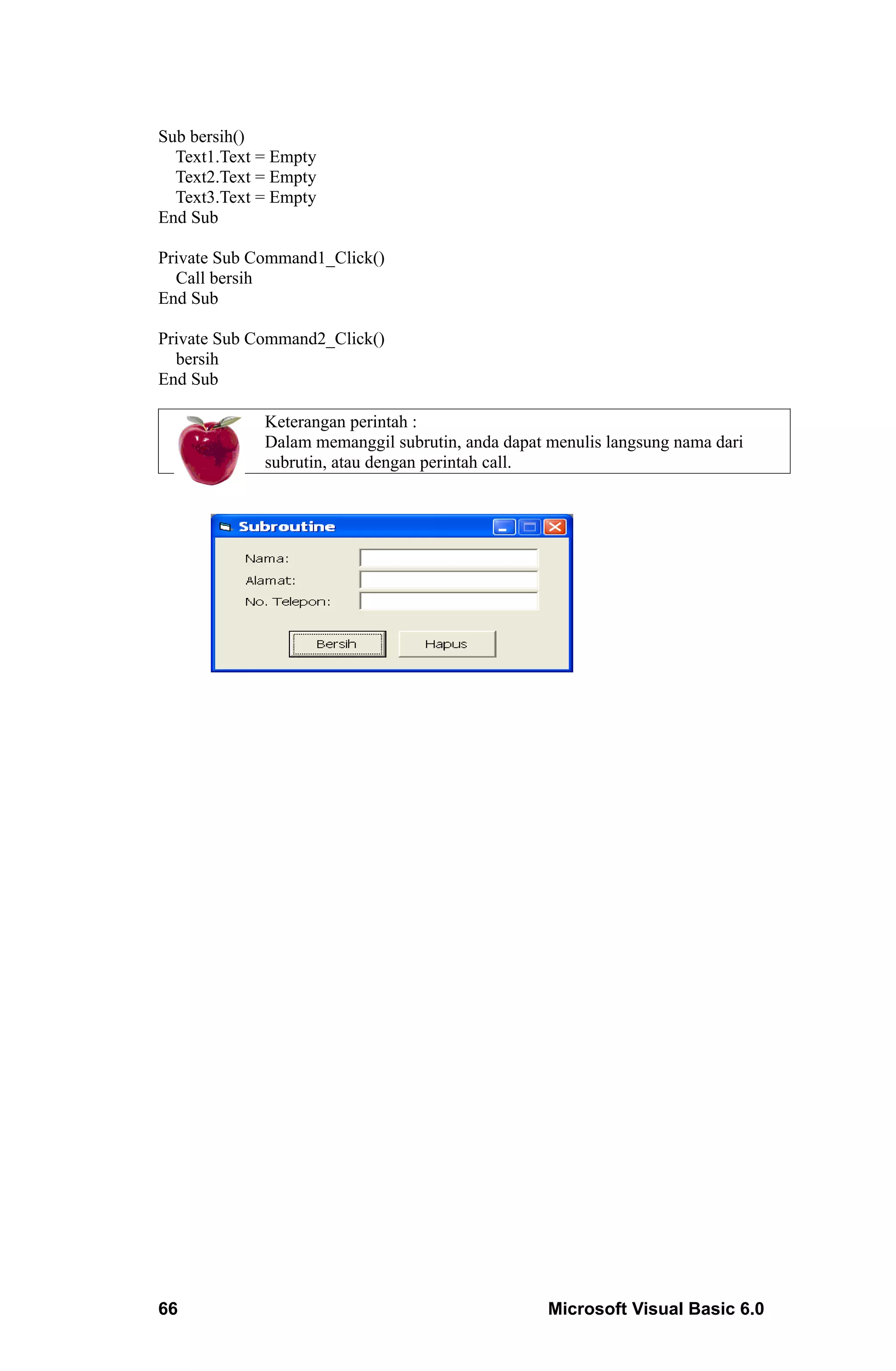 Sub bersih()
  Text1.Text = Empty
  Text2.Text = Empty
  Text3.Text = Empty
End Sub

Private Sub Command1_Click()
  Call bersih
End Sub

Private Sub Command2_Click()
  bersih
End Sub

             Keterangan perintah :
             Dalam memanggil subrutin, anda dapat menulis langsung nama dari
             subrutin, atau dengan perintah call.




66                                                Microsoft Visual Basic 6.0
 