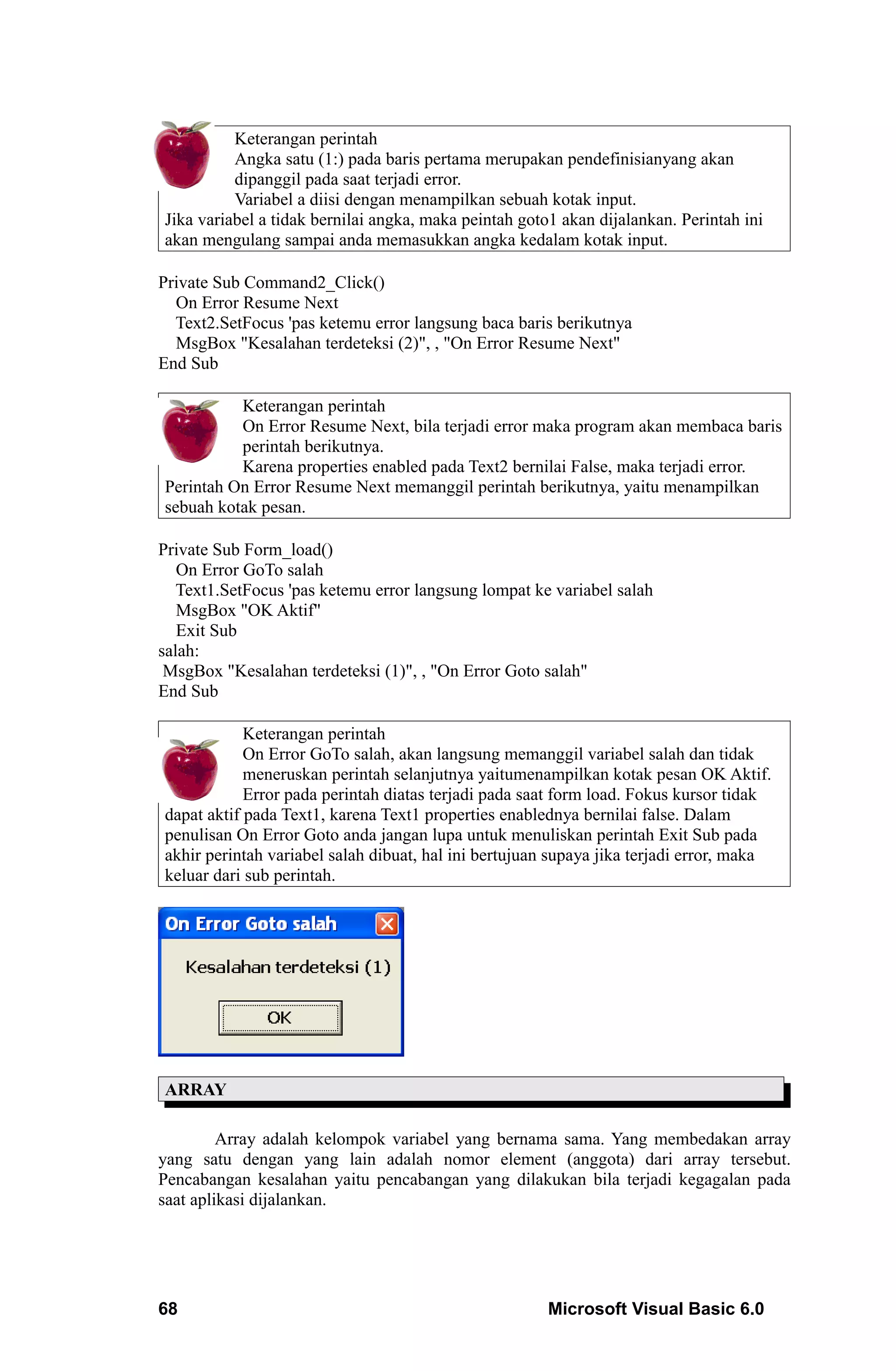 Keterangan perintah
          Angka satu (1:) pada baris pertama merupakan pendefinisianyang akan
          dipanggil pada saat terjadi error.
          Variabel a diisi dengan menampilkan sebuah kotak input.
Jika variabel a tidak bernilai angka, maka peintah goto1 akan dijalankan. Perintah ini
akan mengulang sampai anda memasukkan angka kedalam kotak input.

Private Sub Command2_Click()
  On Error Resume Next
  Text2.SetFocus 'pas ketemu error langsung baca baris berikutnya
  MsgBox "Kesalahan terdeteksi (2)", , "On Error Resume Next"
End Sub

          Keterangan perintah
          On Error Resume Next, bila terjadi error maka program akan membaca baris
          perintah berikutnya.
          Karena properties enabled pada Text2 bernilai False, maka terjadi error.
Perintah On Error Resume Next memanggil perintah berikutnya, yaitu menampilkan
sebuah kotak pesan.

Private Sub Form_load()
   On Error GoTo salah
   Text1.SetFocus 'pas ketemu error langsung lompat ke variabel salah
   MsgBox "OK Aktif"
   Exit Sub
salah:
 MsgBox "Kesalahan terdeteksi (1)", , "On Error Goto salah"
End Sub

            Keterangan perintah
            On Error GoTo salah, akan langsung memanggil variabel salah dan tidak
            meneruskan perintah selanjutnya yaitumenampilkan kotak pesan OK Aktif.
            Error pada perintah diatas terjadi pada saat form load. Fokus kursor tidak
dapat aktif pada Text1, karena Text1 properties enablednya bernilai false. Dalam
penulisan On Error Goto anda jangan lupa untuk menuliskan perintah Exit Sub pada
akhir perintah variabel salah dibuat, hal ini bertujuan supaya jika terjadi error, maka
keluar dari sub perintah.




ARRAY

         Array adalah kelompok variabel yang bernama sama. Yang membedakan array
yang satu dengan yang lain adalah nomor element (anggota) dari array tersebut.
Pencabangan kesalahan yaitu pencabangan yang dilakukan bila terjadi kegagalan pada
saat aplikasi dijalankan.




68                                                     Microsoft Visual Basic 6.0
 