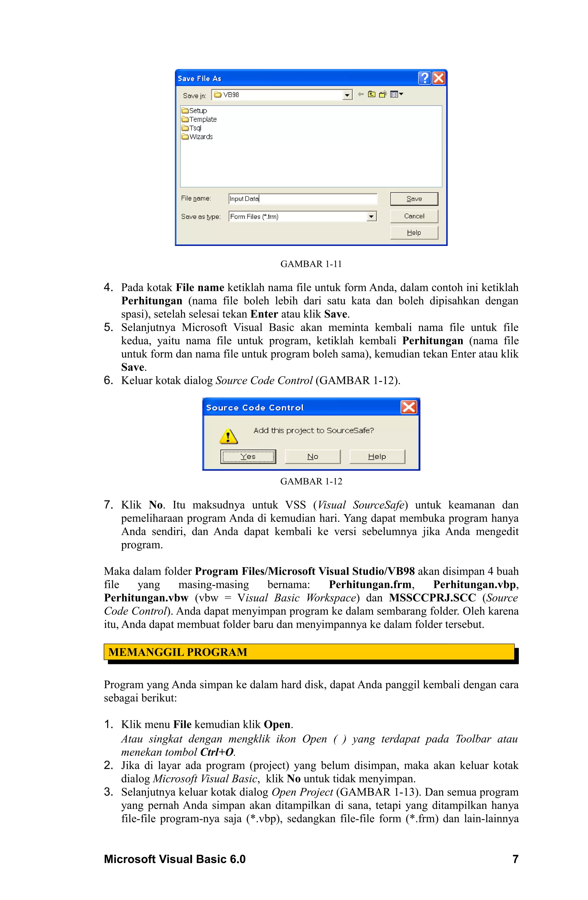 GAMBAR 1-11

4. Pada kotak File name ketiklah nama file untuk form Anda, dalam contoh ini ketiklah
   Perhitungan (nama file boleh lebih dari satu kata dan boleh dipisahkan dengan
   spasi), setelah selesai tekan Enter atau klik Save.
5. Selanjutnya Microsoft Visual Basic akan meminta kembali nama file untuk file
   kedua, yaitu nama file untuk program, ketiklah kembali Perhitungan (nama file
   untuk form dan nama file untuk program boleh sama), kemudian tekan Enter atau klik
   Save.
6. Keluar kotak dialog Source Code Control (GAMBAR 1-12).




                                     GAMBAR 1-12

7. Klik No. Itu maksudnya untuk VSS (Visual SourceSafe) untuk keamanan dan
   pemeliharaan program Anda di kemudian hari. Yang dapat membuka program hanya
   Anda sendiri, dan Anda dapat kembali ke versi sebelumnya jika Anda mengedit
   program.

Maka dalam folder Program Files/Microsoft Visual Studio/VB98 akan disimpan 4 buah
file   yang     masing-masing     bernama:   Perhitungan.frm,     Perhitungan.vbp,
Perhitungan.vbw (vbw = Visual Basic Workspace) dan MSSCCPRJ.SCC (Source
Code Control). Anda dapat menyimpan program ke dalam sembarang folder. Oleh karena
itu, Anda dapat membuat folder baru dan menyimpannya ke dalam folder tersebut.

MEMANGGIL PROGRAM

Program yang Anda simpan ke dalam hard disk, dapat Anda panggil kembali dengan cara
sebagai berikut:

1. Klik menu File kemudian klik Open.
   Atau singkat dengan mengklik ikon Open ( ) yang terdapat pada Toolbar atau
   menekan tombol Ctrl+O.
2. Jika di layar ada program (project) yang belum disimpan, maka akan keluar kotak
   dialog Microsoft Visual Basic, klik No untuk tidak menyimpan.
3. Selanjutnya keluar kotak dialog Open Project (GAMBAR 1-13). Dan semua program
   yang pernah Anda simpan akan ditampilkan di sana, tetapi yang ditampilkan hanya
   file-file program-nya saja (*.vbp), sedangkan file-file form (*.frm) dan lain-lainnya


Microsoft Visual Basic 6.0                                                            7
 
