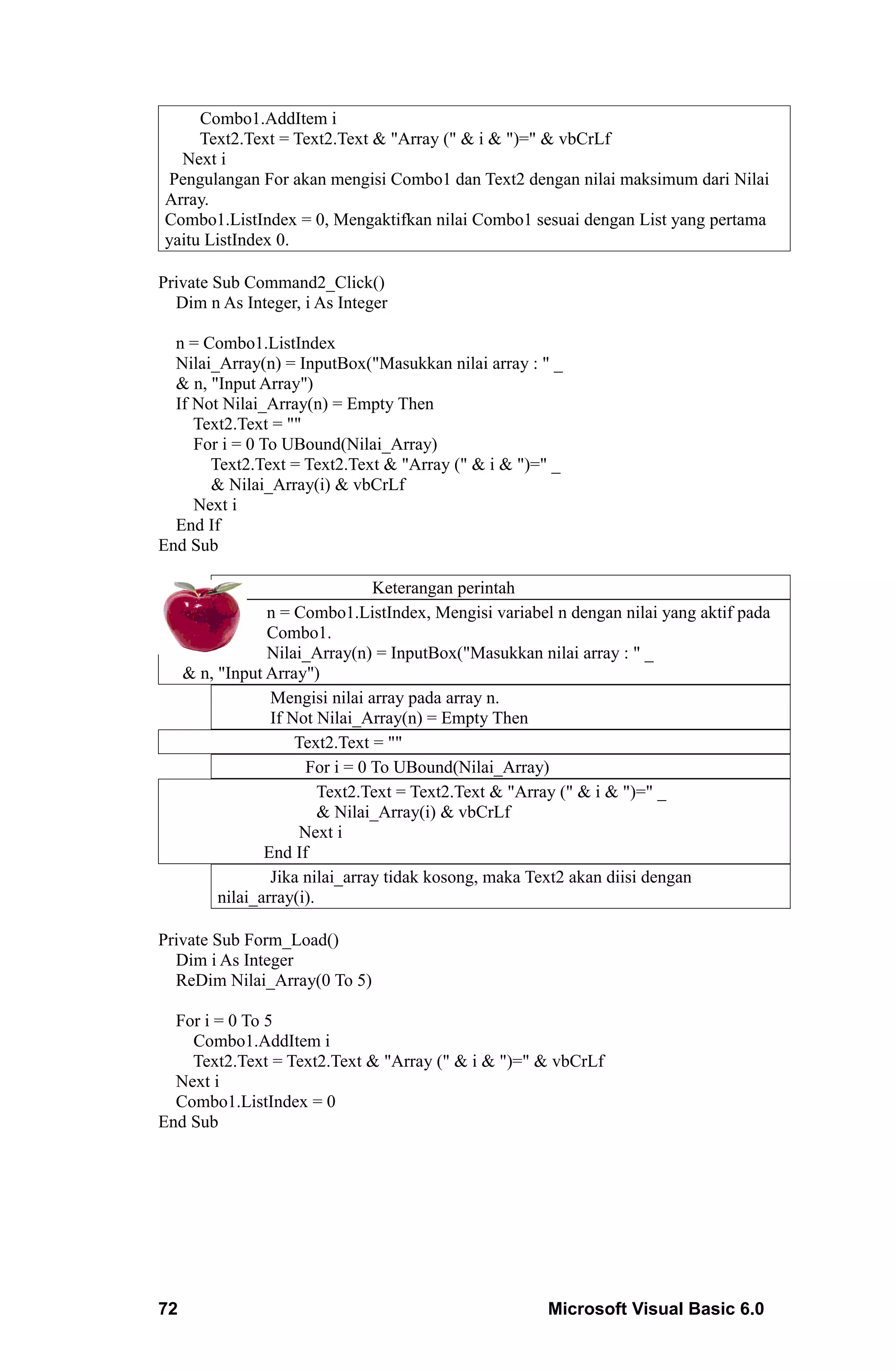 Combo1.AddItem i
     Text2.Text = Text2.Text & "Array (" & i & ")=" & vbCrLf
  Next i
 Pengulangan For akan mengisi Combo1 dan Text2 dengan nilai maksimum dari Nilai
Array.
Combo1.ListIndex = 0, Mengaktifkan nilai Combo1 sesuai dengan List yang pertama
yaitu ListIndex 0.

Private Sub Command2_Click()
  Dim n As Integer, i As Integer

  n = Combo1.ListIndex
  Nilai_Array(n) = InputBox("Masukkan nilai array : " _
  & n, "Input Array")
  If Not Nilai_Array(n) = Empty Then
     Text2.Text = ""
     For i = 0 To UBound(Nilai_Array)
       Text2.Text = Text2.Text & "Array (" & i & ")=" _
       & Nilai_Array(i) & vbCrLf
     Next i
  End If
End Sub

                                 Keterangan perintah
                 n = Combo1.ListIndex, Mengisi variabel n dengan nilai yang aktif pada
                 Combo1.
                 Nilai_Array(n) = InputBox("Masukkan nilai array : " _
     & n, "Input Array")
                  Mengisi nilai array pada array n.
                  If Not Nilai_Array(n) = Empty Then
                      Text2.Text = ""
                       For i = 0 To UBound(Nilai_Array)
                          Text2.Text = Text2.Text & "Array (" & i & ")=" _
                          & Nilai_Array(i) & vbCrLf
                      Next i
                 End If
                  Jika nilai_array tidak kosong, maka Text2 akan diisi dengan
          nilai_array(i).

Private Sub Form_Load()
  Dim i As Integer
  ReDim Nilai_Array(0 To 5)

  For i = 0 To 5
    Combo1.AddItem i
    Text2.Text = Text2.Text & "Array (" & i & ")=" & vbCrLf
  Next i
  Combo1.ListIndex = 0
End Sub




72                                                     Microsoft Visual Basic 6.0
 
