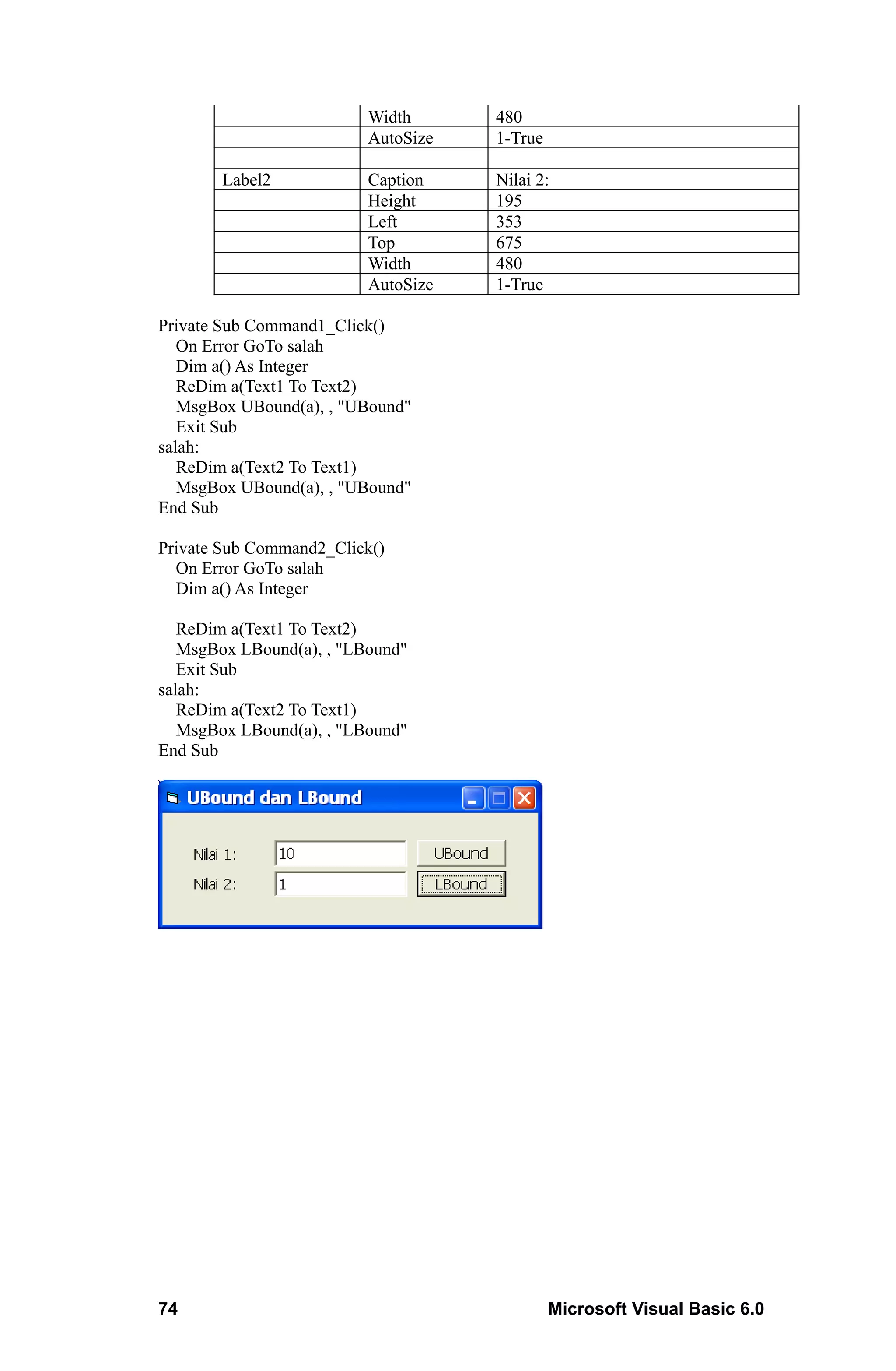 Width      480
                          AutoSize   1-True

       Label2             Caption    Nilai 2:
                          Height     195
                          Left       353
                          Top        675
                          Width      480
                          AutoSize   1-True

Private Sub Command1_Click()
   On Error GoTo salah
   Dim a() As Integer
   ReDim a(Text1 To Text2)
   MsgBox UBound(a), , "UBound"
   Exit Sub
salah:
   ReDim a(Text2 To Text1)
   MsgBox UBound(a), , "UBound"
End Sub

Private Sub Command2_Click()
  On Error GoTo salah
  Dim a() As Integer

   ReDim a(Text1 To Text2)
   MsgBox LBound(a), , "LBound"
   Exit Sub
salah:
   ReDim a(Text2 To Text1)
   MsgBox LBound(a), , "LBound"
End Sub




74                                            Microsoft Visual Basic 6.0
 