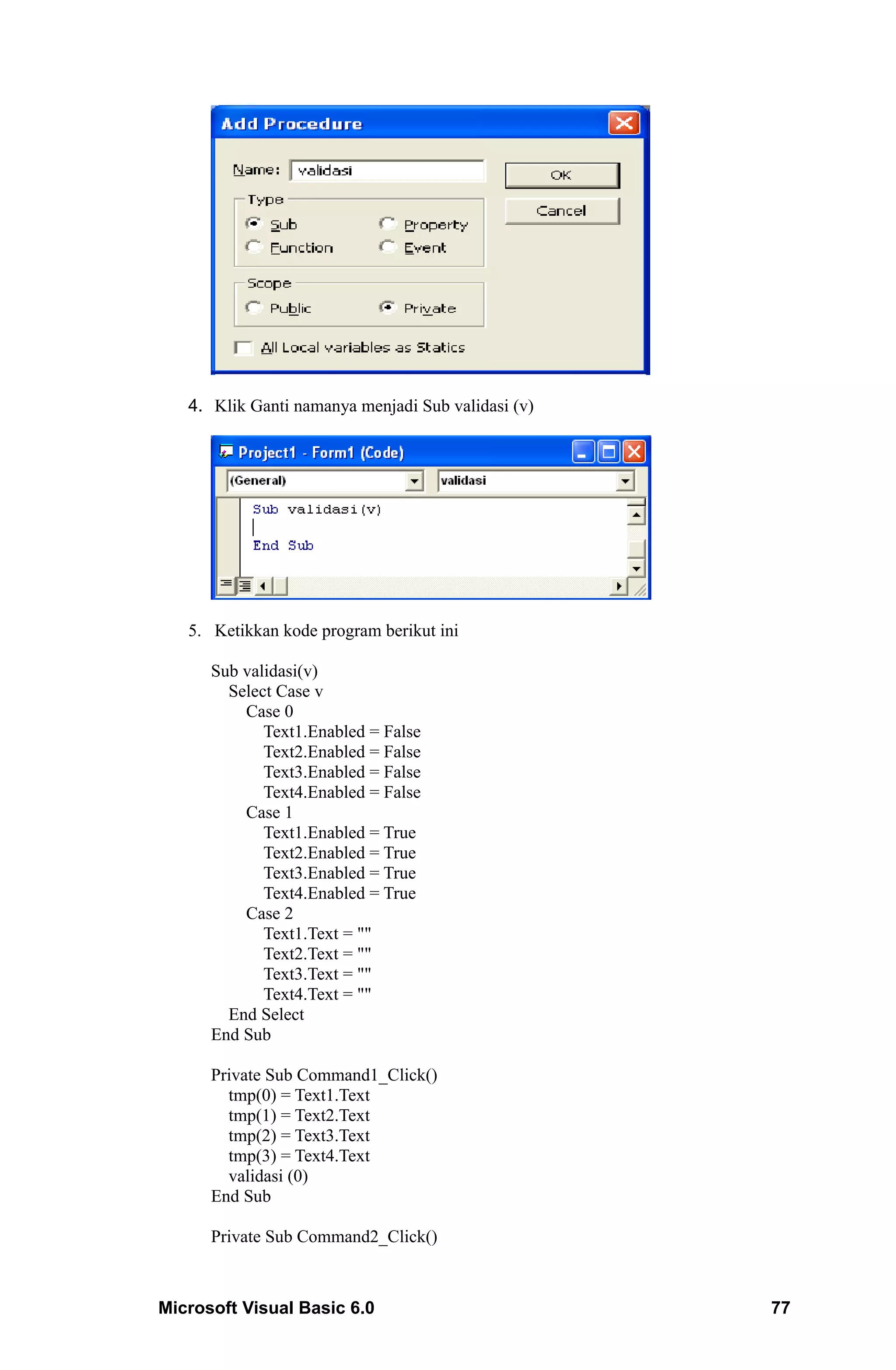4. Klik Ganti namanya menjadi Sub validasi (v)




   5. Ketikkan kode program berikut ini

      Sub validasi(v)
        Select Case v
          Case 0
             Text1.Enabled = False
             Text2.Enabled = False
             Text3.Enabled = False
             Text4.Enabled = False
          Case 1
             Text1.Enabled = True
             Text2.Enabled = True
             Text3.Enabled = True
             Text4.Enabled = True
          Case 2
             Text1.Text = ""
             Text2.Text = ""
             Text3.Text = ""
             Text4.Text = ""
        End Select
      End Sub

      Private Sub Command1_Click()
        tmp(0) = Text1.Text
        tmp(1) = Text2.Text
        tmp(2) = Text3.Text
        tmp(3) = Text4.Text
        validasi (0)
      End Sub

      Private Sub Command2_Click()



Microsoft Visual Basic 6.0                          77
 