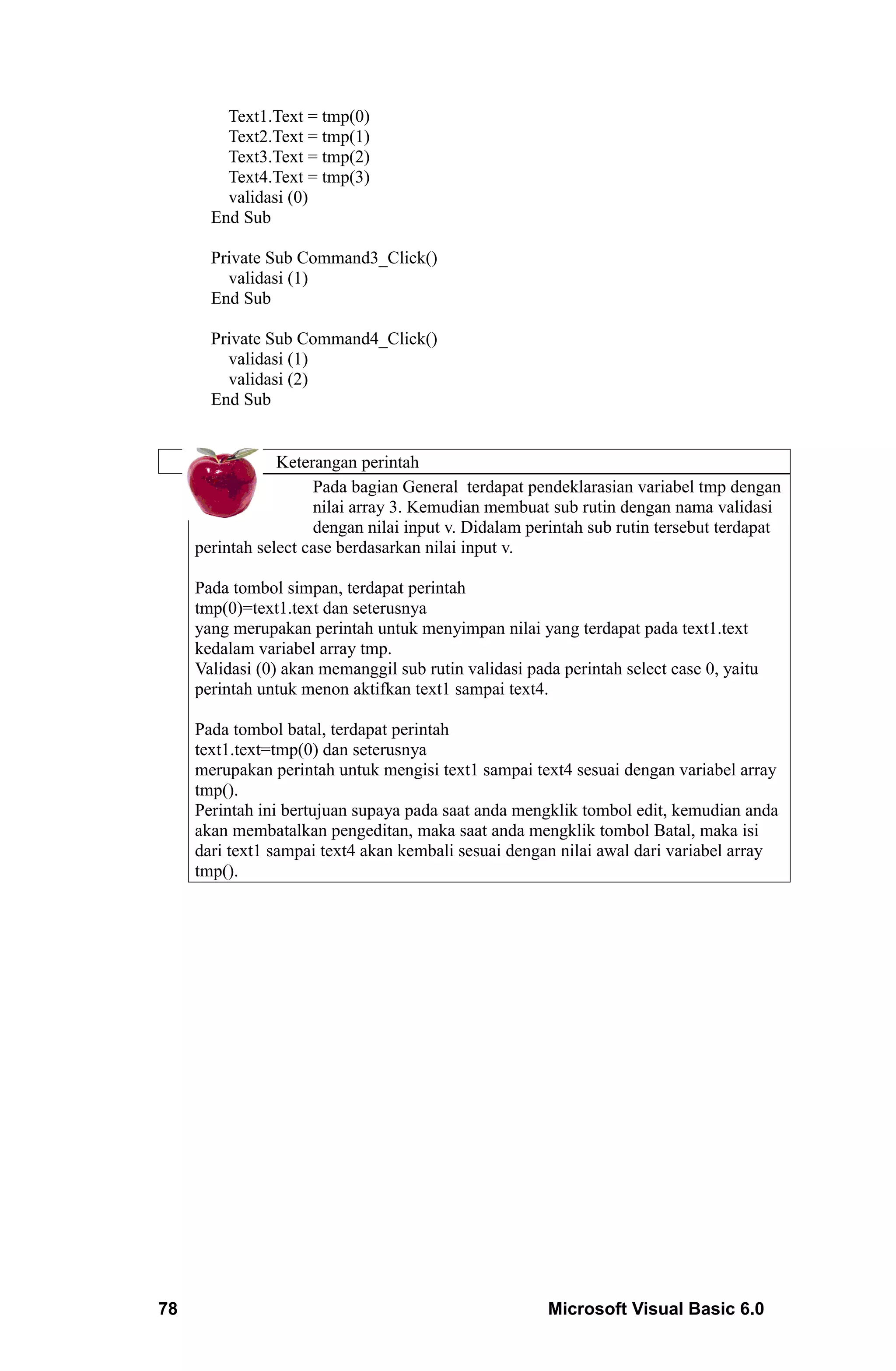 Text1.Text = tmp(0)
         Text2.Text = tmp(1)
         Text3.Text = tmp(2)
         Text4.Text = tmp(3)
         validasi (0)
       End Sub

       Private Sub Command3_Click()
         validasi (1)
       End Sub

       Private Sub Command4_Click()
         validasi (1)
         validasi (2)
       End Sub


                 Keterangan perintah
                      Pada bagian General terdapat pendeklarasian variabel tmp dengan
                      nilai array 3. Kemudian membuat sub rutin dengan nama validasi
                      dengan nilai input v. Didalam perintah sub rutin tersebut terdapat
     perintah select case berdasarkan nilai input v.

     Pada tombol simpan, terdapat perintah
     tmp(0)=text1.text dan seterusnya
     yang merupakan perintah untuk menyimpan nilai yang terdapat pada text1.text
     kedalam variabel array tmp.
     Validasi (0) akan memanggil sub rutin validasi pada perintah select case 0, yaitu
     perintah untuk menon aktifkan text1 sampai text4.

     Pada tombol batal, terdapat perintah
     text1.text=tmp(0) dan seterusnya
     merupakan perintah untuk mengisi text1 sampai text4 sesuai dengan variabel array
     tmp().
     Perintah ini bertujuan supaya pada saat anda mengklik tombol edit, kemudian anda
     akan membatalkan pengeditan, maka saat anda mengklik tombol Batal, maka isi
     dari text1 sampai text4 akan kembali sesuai dengan nilai awal dari variabel array
     tmp().




78                                                     Microsoft Visual Basic 6.0
 