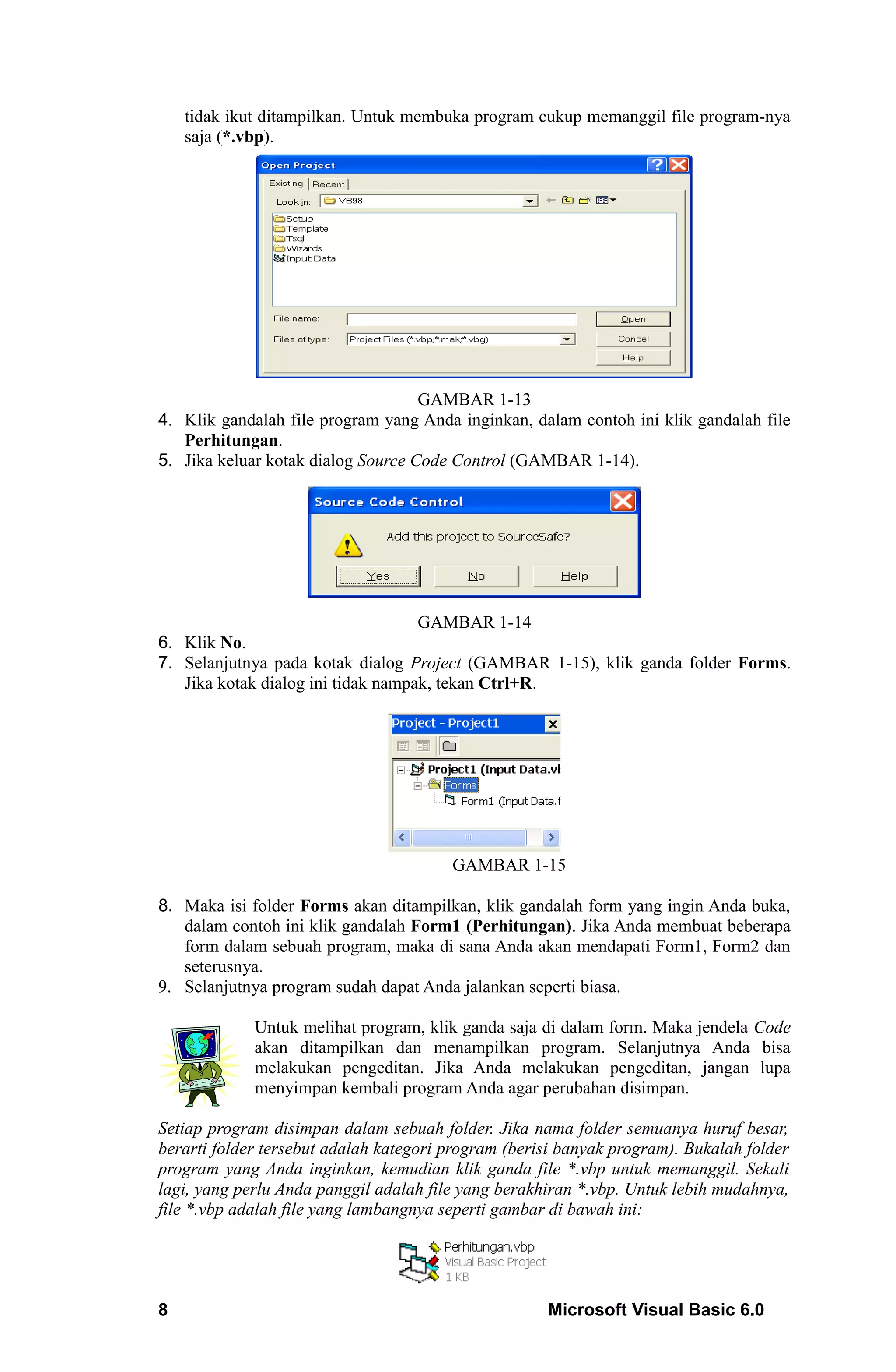 tidak ikut ditampilkan. Untuk membuka program cukup memanggil file program-nya
    saja (*.vbp).




                                    GAMBAR 1-13
4. Klik gandalah file program yang Anda inginkan, dalam contoh ini klik gandalah file
   Perhitungan.
5. Jika keluar kotak dialog Source Code Control (GAMBAR 1-14).




                                    GAMBAR 1-14
6. Klik No.
7. Selanjutnya pada kotak dialog Project (GAMBAR 1-15), klik ganda folder Forms.
   Jika kotak dialog ini tidak nampak, tekan Ctrl+R.




                                        GAMBAR 1-15

8. Maka isi folder Forms akan ditampilkan, klik gandalah form yang ingin Anda buka,
   dalam contoh ini klik gandalah Form1 (Perhitungan). Jika Anda membuat beberapa
   form dalam sebuah program, maka di sana Anda akan mendapati Form1, Form2 dan
   seterusnya.
9. Selanjutnya program sudah dapat Anda jalankan seperti biasa.

             Untuk melihat program, klik ganda saja di dalam form. Maka jendela Code
             akan ditampilkan dan menampilkan program. Selanjutnya Anda bisa
             melakukan pengeditan. Jika Anda melakukan pengeditan, jangan lupa
             menyimpan kembali program Anda agar perubahan disimpan.

Setiap program disimpan dalam sebuah folder. Jika nama folder semuanya huruf besar,
berarti folder tersebut adalah kategori program (berisi banyak program). Bukalah folder
program yang Anda inginkan, kemudian klik ganda file *.vbp untuk memanggil. Sekali
lagi, yang perlu Anda panggil adalah file yang berakhiran *.vbp. Untuk lebih mudahnya,
file *.vbp adalah file yang lambangnya seperti gambar di bawah ini:




8                                                    Microsoft Visual Basic 6.0
 