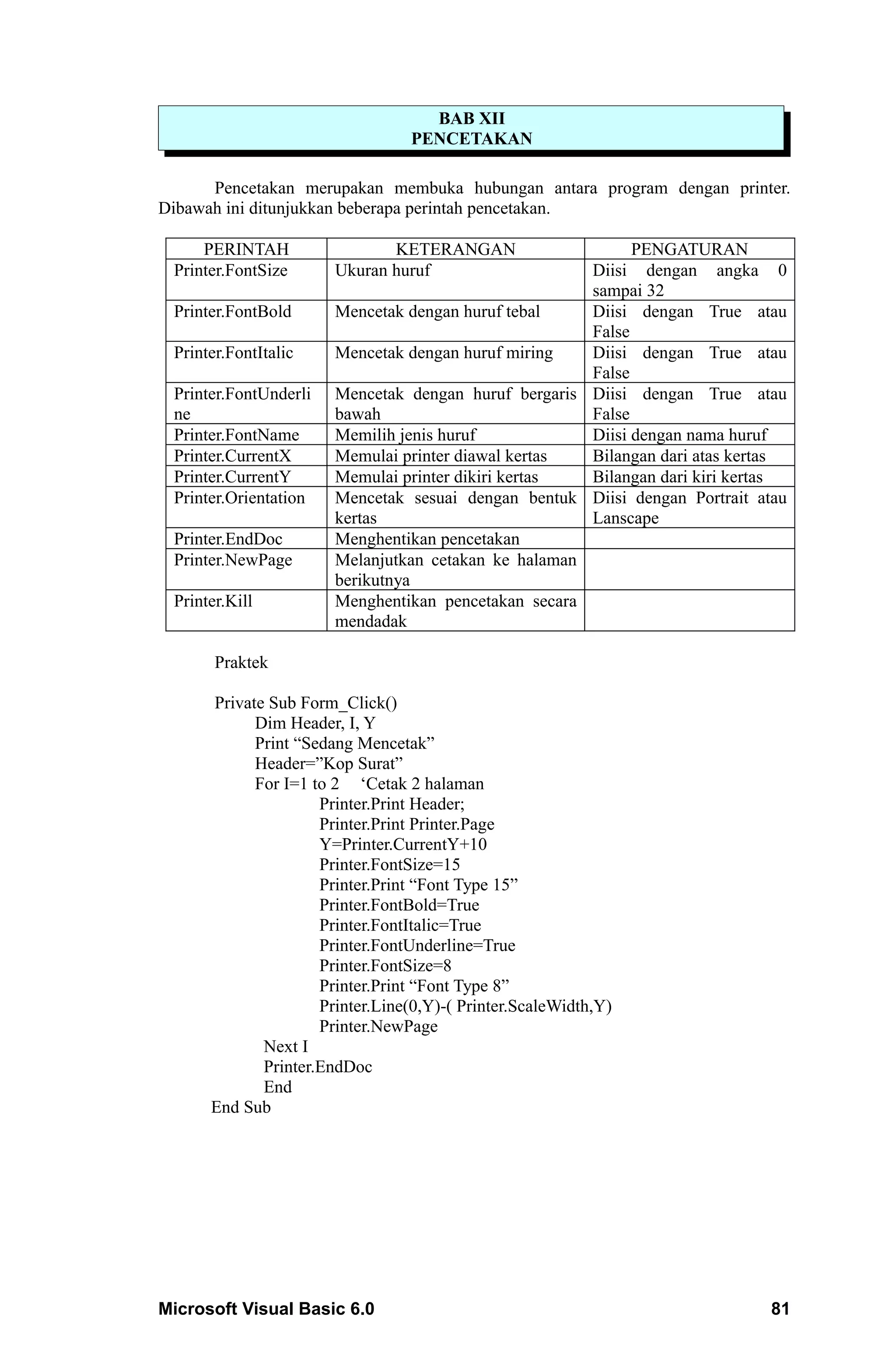 BAB XII
                                 PENCETAKAN

      Pencetakan merupakan membuka hubungan antara program dengan printer.
Dibawah ini ditunjukkan beberapa perintah pencetakan.

     PERINTAH                 KETERANGAN                    PENGATURAN
 Printer.FontSize      Ukuran huruf                   Diisi dengan angka 0
                                                      sampai 32
 Printer.FontBold      Mencetak dengan huruf tebal    Diisi dengan True atau
                                                      False
 Printer.FontItalic    Mencetak dengan huruf miring   Diisi dengan True atau
                                                      False
 Printer.FontUnderli   Mencetak dengan huruf bergaris Diisi dengan True atau
 ne                    bawah                          False
 Printer.FontName      Memilih jenis huruf            Diisi dengan nama huruf
 Printer.CurrentX      Memulai printer diawal kertas  Bilangan dari atas kertas
 Printer.CurrentY      Memulai printer dikiri kertas  Bilangan dari kiri kertas
 Printer.Orientation   Mencetak sesuai dengan bentuk Diisi dengan Portrait atau
                       kertas                         Lanscape
 Printer.EndDoc        Menghentikan pencetakan
 Printer.NewPage       Melanjutkan cetakan ke halaman
                       berikutnya
 Printer.Kill          Menghentikan pencetakan secara
                       mendadak

       Praktek

      Private Sub Form_Click()
            Dim Header, I, Y
            Print “Sedang Mencetak”
            Header=”Kop Surat”
            For I=1 to 2 ‘Cetak 2 halaman
                     Printer.Print Header;
                     Printer.Print Printer.Page
                     Y=Printer.CurrentY+10
                     Printer.FontSize=15
                     Printer.Print “Font Type 15”
                     Printer.FontBold=True
                     Printer.FontItalic=True
                     Printer.FontUnderline=True
                     Printer.FontSize=8
                     Printer.Print “Font Type 8”
                     Printer.Line(0,Y)-( Printer.ScaleWidth,Y)
                     Printer.NewPage
             Next I
             Printer.EndDoc
             End
      End Sub




Microsoft Visual Basic 6.0                                                   81
 