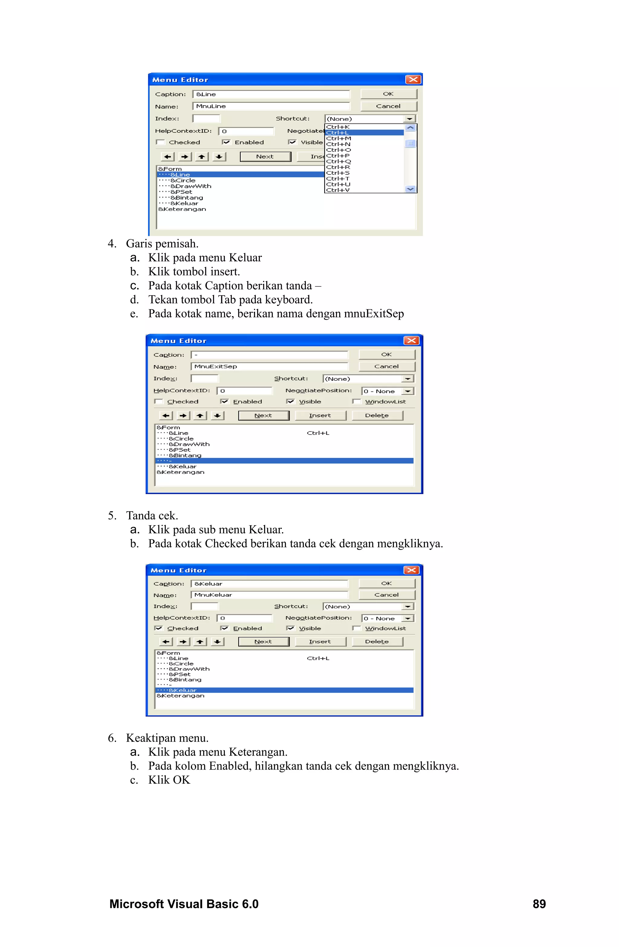 4. Garis pemisah.
   a. Klik pada menu Keluar
   b. Klik tombol insert.
   c. Pada kotak Caption berikan tanda –
   d. Tekan tombol Tab pada keyboard.
   e. Pada kotak name, berikan nama dengan mnuExitSep




5. Tanda cek.
    a. Klik pada sub menu Keluar.
    b. Pada kotak Checked berikan tanda cek dengan mengkliknya.




6. Keaktipan menu.
   a. Klik pada menu Keterangan.
   b. Pada kolom Enabled, hilangkan tanda cek dengan mengkliknya.
   c. Klik OK




Microsoft Visual Basic 6.0                                          89
 