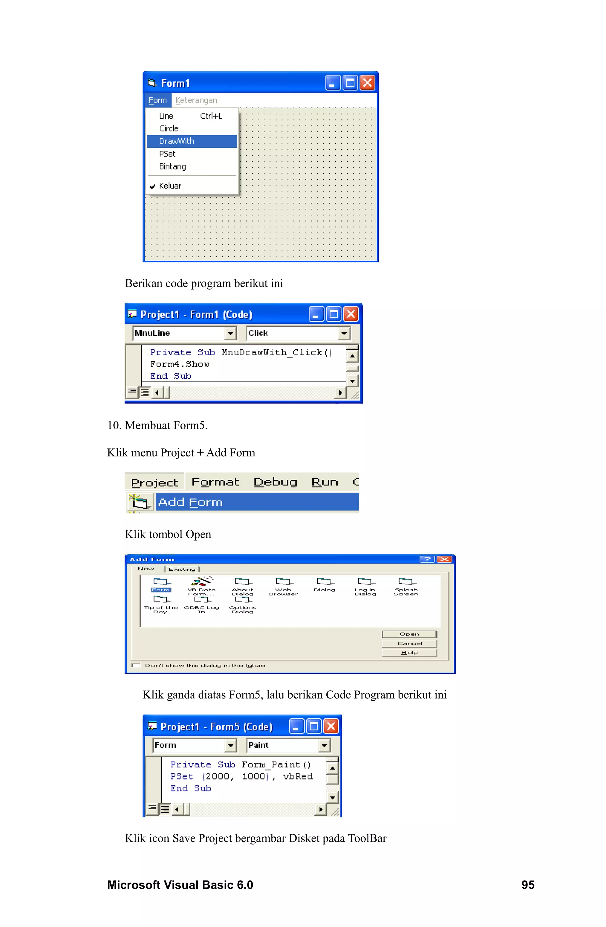 Berikan code program berikut ini




10. Membuat Form5.

Klik menu Project + Add Form




   Klik tombol Open




      Klik ganda diatas Form5, lalu berikan Code Program berikut ini




   Klik icon Save Project bergambar Disket pada ToolBar


Microsoft Visual Basic 6.0                                             95
 