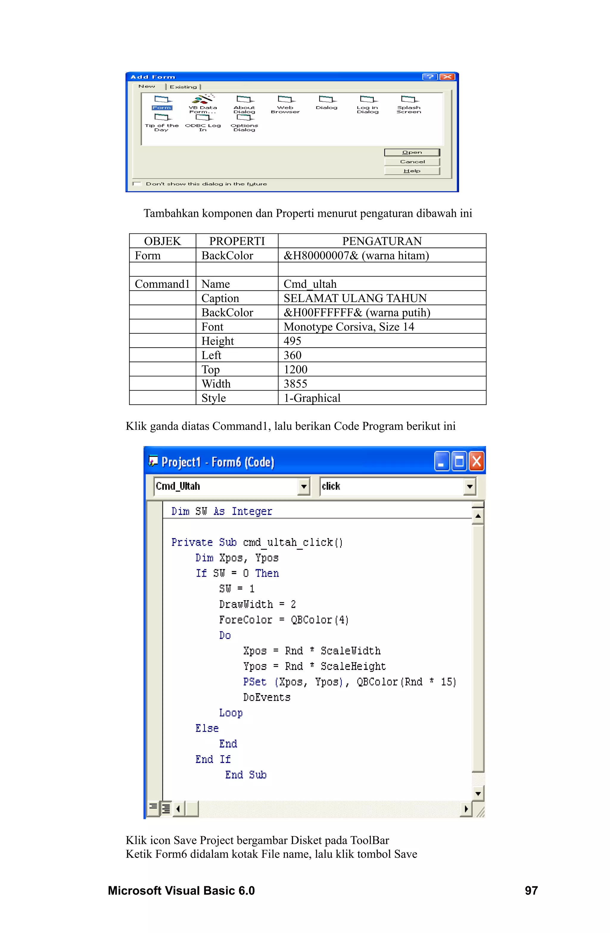 Tambahkan komponen dan Properti menurut pengaturan dibawah ini

     OBJEK         PROPERTI                PENGATURAN
    Form          BackColor       &H80000007& (warna hitam)

    Command1 Name                 Cmd_ultah
             Caption              SELAMAT ULANG TAHUN
             BackColor            &H00FFFFFF& (warna putih)
             Font                 Monotype Corsiva, Size 14
             Height               495
             Left                 360
             Top                  1200
             Width                3855
             Style                1-Graphical

   Klik ganda diatas Command1, lalu berikan Code Program berikut ini




   Klik icon Save Project bergambar Disket pada ToolBar
   Ketik Form6 didalam kotak File name, lalu klik tombol Save


Microsoft Visual Basic 6.0                                             97
 