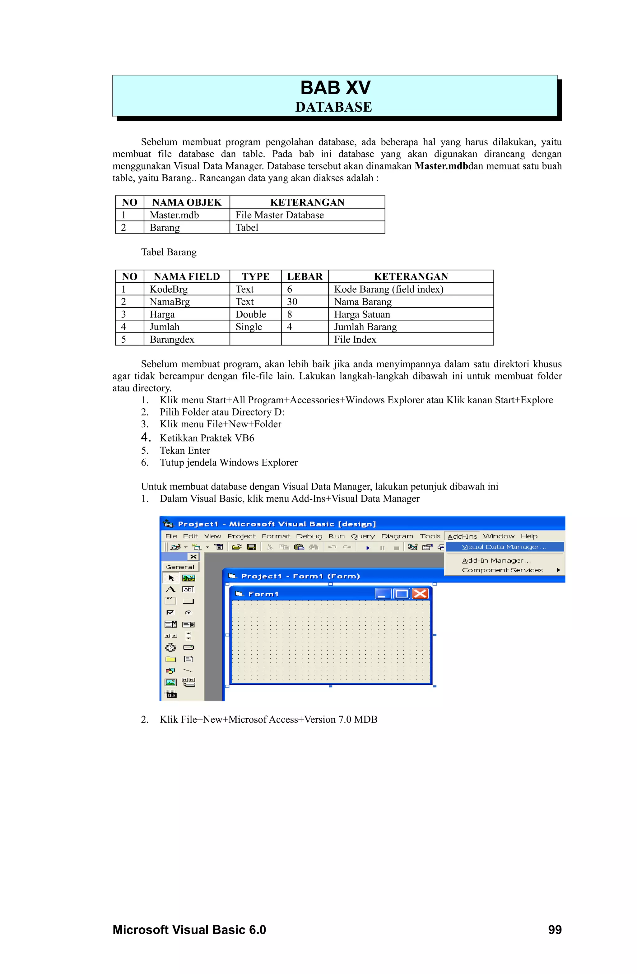 BAB XV
                                        DATABASE

        Sebelum membuat program pengolahan database, ada beberapa hal yang harus dilakukan, yaitu
membuat file database dan table. Pada bab ini database yang akan digunakan dirancang dengan
menggunakan Visual Data Manager. Database tersebut akan dinamakan Master.mdbdan memuat satu buah
table, yaitu Barang.. Rancangan data yang akan diakses adalah :

 NO        NAMA OBJEK             KETERANGAN
 1         Master.mdb      File Master Database
 2         Barang          Tabel

      Tabel Barang

 NO         NAMA FIELD      TYPE      LEBAR               KETERANGAN
 1         KodeBrg         Text       6          Kode Barang (field index)
 2         NamaBrg         Text       30         Nama Barang
 3         Harga           Double     8          Harga Satuan
 4         Jumlah          Single     4          Jumlah Barang
 5         Barangdex                             File Index

       Sebelum membuat program, akan lebih baik jika anda menyimpannya dalam satu direktori khusus
agar tidak bercampur dengan file-file lain. Lakukan langkah-langkah dibawah ini untuk membuat folder
atau directory.
       1. Klik menu Start+All Program+Accessories+Windows Explorer atau Klik kanan Start+Explore
       2. Pilih Folder atau Directory D:
       3. Klik menu File+New+Folder
       4. Ketikkan Praktek VB6
       5. Tekan Enter
       6. Tutup jendela Windows Explorer

      Untuk membuat database dengan Visual Data Manager, lakukan petunjuk dibawah ini
      1. Dalam Visual Basic, klik menu Add-Ins+Visual Data Manager




      2.    Klik File+New+Microsof Access+Version 7.0 MDB




Microsoft Visual Basic 6.0                                                                      99
 
