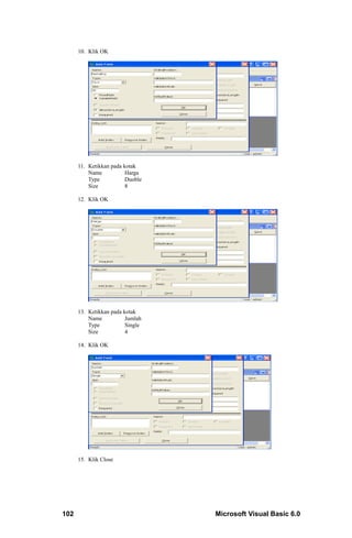 10. Klik OK




      11. Ketikkan pada kotak
          Name           Harga
          Type           Duoble
          Size           8

      12. Klik OK




      13. Ketikkan pada kotak
          Name           Jumlah
          Type           Single
          Size           4

      14. Klik OK




      15. Klik Close




102                               Microsoft Visual Basic 6.0
 