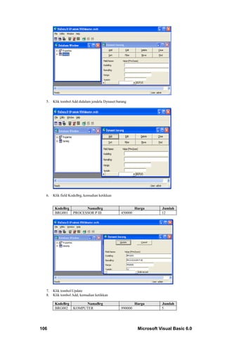 5.   Klik tombol Add didalam jendela Dynaset:barang




  6.   Klik field KodeBrg, kemudian ketikkan


        KodeBrg          NamaBrg                          Harga       Jumlah
        BRG001     PROCESSOR P III               450000               12




  7.   Klik tombol Update
  8.   Klik tombol Add, kemudian ketikkan

        KodeBrg         NamaBrg                           Harga       Jumlah
        BRG002     KOMPUTER                      990000               5




106                                                        Microsoft Visual Basic 6.0
 