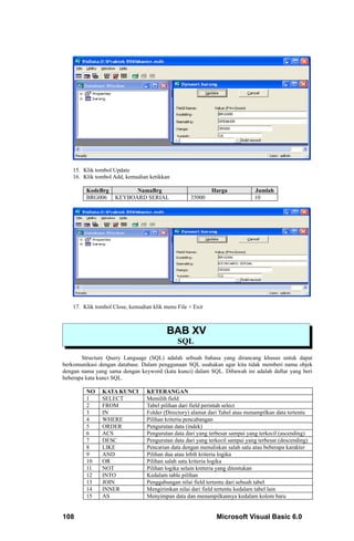 15. Klik tombol Update
   16. Klik tombol Add, kemudian ketikkan

         KodeBrg          NamaBrg                           Harga             Jumlah
         BRG006     KEYBOARD SERIAL                35000                      10




   17. Klik tombol Close, kemudian klik menu File + Exit



                                         BAB XV
                                             SQL
       Structure Query Language (SQL) adalah sebuah bahasa yang dirancang khusus untuk dapat
berkomunikasi dengan database. Dalam penggunaan SQL usahakan agar kita tidak memberi nama objek
dengan nama yang sama dengan keyword (kata kunci) dalam SQL. Dibawah ini adalah daftar yang beri
beberapa kata kunci SQL.

         NO    KATA KUNCI        KETERANGAN
         1     SELECT            Memilih field
         2     FROM              Tabel pilihan dari field perintah select
         3     IN                Folder (Directory) alamat dari Tabel atau menampilkan data tertentu
         4     WHERE             Pilihan kriteria pencabangan
         5     ORDER             Pengurutan data (indek)
         6     ACS               Pengurutan data dari yang terbesar sampai yang terkecil (ascending)
         7     DESC              Pengurutan data dari yang terkecil sampai yang terbesar (descending)
         8     LIKE              Pencarian data dengan menuliskan salah satu atau beberapa karakter
         9     AND               Pilihan dua atau lebih kriteria logika
         10    OR                Pilihan salah satu kriteria logika
         11    NOT               Pilihan logika selain kreteria yang ditentukan
         12    INTO              Kedalam table pilihan
         13    JOIN              Penggabungan nilai field tertentu dari sebuah tabel
         14    INNER             Mengirimkan nilai dari field tertentu kedalam tabel lain
         15    AS                Menyimpan data dan menampilkannya kedalam kolom baru


108                                                           Microsoft Visual Basic 6.0
 