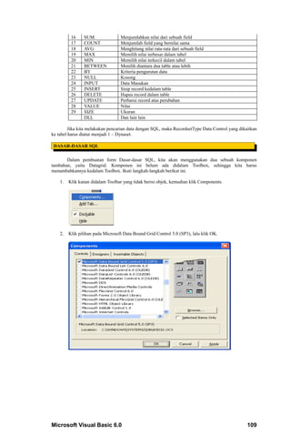 16    SUM                Menjumlahkan nilai dari sebuah field
          17    COUNT              Menjumlah field yang bernilai sama
          18    AVG                Menghitung nilai rata-rata dari sebuah field
          19    MAX                Memilih nilai terbesar dalam tabel
          20    MIN                Memilih nilai terkecil dalam tabel
          21    BETWEEN            Menilih diantara dua table atau lebih
          22    BY                 Kriteria pengurutan data
          23    NULL               Kosong
          24    INPUT              Data Masukan
          25    INSERT             Sisip record kedalam table
          26    DELETE             Hapus record dalam table
          27    UPDATE             Perbarui record atas perubahan
          28    VALUE              Nilai
          29    SIZE               Ukuran
                DLL                Dan lain lain

         Jika kita melakukan pencarian data dengan SQL, maka RecordsetType Data Control yang dikaitkan
ke tabel harus diatur menjadi 1 – Dynaset.

 DASAR-DASAR SQL

       Dalam pembuatan form Dasar-dasar SQL, kita akan menggunakan dua sebuah komponen
tambahan, yaitu Datagrid. Komponen ini belum ada didalam Toolbox, sehingga kita harus
menambahkannya kedalam Toolbox. Ikuti langkah-langkah berikut ini.

    1.   Klik kanan didalam Toolbar yang tidak berisi objek, kemudian klik Components.




    2.   Klik pilihan pada Microsoft Data Bound Grid Control 5.0 (SP3), lalu klik OK.




Microsoft Visual Basic 6.0                                                                       109
 