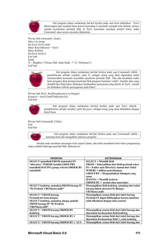 Sub program diatas melakukan hal-hal berikut pada saat form diaktifkan : Text1
              dikosongkan dan menjadi fokus kursor kemudian Command1 menjadi nilai default, artinya
              setelah menuliskan perintah SQL di Text1 kemudian menekan tombol Enter, maka
              Command1 akan secara otomatis dijalankan.

Private Sub command1_click()
Dim x As string
On Error GoTo salah
Data1.RecordSource = Text1
Data1.Refresh
On Error GoTo 0
Exit Sub
Salah:
X = MsgBox (“Tulisan SQL Anda Salah ..!”, 0, “Informasi”)
End Sub

                          Sub program diatas melakukan hal-hal berikut pada saat Command1 diklik :
                 pendefinisian sebuah variabel, yaitu X, sebagai string yang akan digunakan untuk
                 memunculkan komentar kesalahan penulisan perintah SQL. Jika ada kesalahan maka
                 baris program akan menuju kesebuah blok program bernama “salah”. Sumber data yang
                 diambil dari Data1akan dilakukan berdasarkan pernyataan yang ditulis di Text1, setelah
                 itu dilakukan refresh (penyegaran) pada Data1.

Private Sub Text1_KeyPress(keyascii As Integer)
Keyascii = Asc(Ucase(Chr(keyascii)))
End Sub

                      Sub program diatas melakukan hal-hal berikut pada saat Text1 diketik :
              pendefinisian sebuah variabel, yaitu Keyascii, sebagai string yang akan diubahkan dengan
              huruf besar.


Private Sub Command2_Click()
End
End Sub

                       Sub program diatas melakukan hal-hal berikut pada saat Command2 diklik :
                menutup form dan mengakhiri jalannya program.

       Setelah anda membuat rancangan form seperti diatas, dan telah memahami baris-baris programnya,
maka cobalah beberapa perintah SQL dibawah ini.



                    PERINTAH                                           KETERANGAN
 SELECT namafield FROM namatabel IN                  SELECT = Memilih field
 “directory” WHERE kondisi GROUPBY                   FROM = Tabel pilihan dari field perintah select
 namafield HAVING group criteria ORDER BY            IN = Folder atau Directory alamat dari Tabel
 namafield                                           WHERE = pilihan pencabangan
                                                     GROUP BY = Menjumlahkan bilangan yang
                                                     sama
                                                     HAVING = Memilih kriteria
                                                     ORDER BY = urutan data atau index
 SELECT kodebrg, namabrg FROM barang IN              Menampilkan field kodebrg, namabrg dari tabel
 “D:Praktek VB6Master.mdb”                         barang dalam directori D:Belajar
                                                     VBMaster.mdb
 SELECT * FROM barang                                Menampilkan semua field dari tabel barang
 Perintah ini sama dengan                            Perintah IN dapat dihilangkan karena database
 SELECT kodebrg, namabrg, harga, jumlah              telah dikaitkan dengan data control.
 FROM barang IN “D:Praktek
 VB6Master.dbf”
 SELECT * FROM barang ORDER BY                       Menampilkan semua field dari tabel barang dan
 Kodebrg                                             diurutkan berdasarkan field kodebrg
 SELECT * FROM barang ORDER BY 1                     Menampilkan semua field dari tabel barang dan
                                                     diurutkan berdasarkan field 1, yaitu kodebrg
 SELECT * FROM barang ORDER BY 1 ACS                 Menampilkan semua field dari tabel barang dan



Microsoft Visual Basic 6.0                                                                         111
 