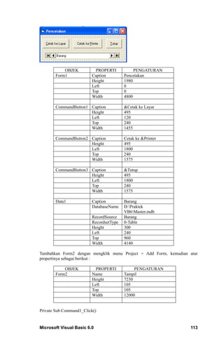 OBJEK           PROPERTI           PENGATURAN
       Form1             Caption         Pencetakan
                         Height          1980
                         Left            0
                         Top             0
                         Width           4800

       CommandButton1 Caption            &Cetak ke Layar
                      Height             495
                      Left               120
                      Top                240
                      Width              1455

       CommandButton2 Caption            Cetak ke &Printer
                      Height             495
                      Left               1800
                      Top                240
                      Width              1575

       CommandButton3 Caption            &Tutup
                      Height             495
                      Left               1800
                      Top                240
                      Width              1575

       Data1             Caption         Barang
                         DatabaseName    D:Praktek
                                         VB6Master.mdb
                         RecordSource    Barang
                         RecordsetType   0-Table
                         Height          300
                         Left            240
                         Top             960
                         Width           4140

Tambahkan Form2 dengan mengklik menu Project + Add Form, kemudian atur
propertinya sebagai berikut :

           OBJEK           PROPERTI           PENGATURAN
       Form2             Name            Tampil
                         Height          7230
                         Left            105
                         Top             105
                         Width           12000


Private Sub Command1_Click()


Microsoft Visual Basic 6.0                                        113
 