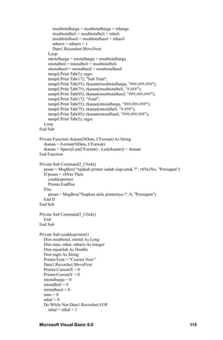 msubtotalharga = msubtotalharga + mharga
      msubtotalbeli = msubtotalbeli + mbeli
      msubtotalhasil = msubtotalhasil + mhasil
      mbaris = mbaris + 1
      Data1.Recordset.MoveNext
    Loop
    mtotalharga = mtotalharga + msubtotalharga
    mtotalbeli = mtotalbeli + msubtotalbeli
    mtotalhasil = mtotalhasil + msubtotalhasil
    tampil.Print Tab(5); mgrs
    tampil.Print Tab(17); "Sub Total";
    tampil.Print Tab(55); rkanan(msubtotalharga, "###,###,###");
    tampil.Print Tab(75); rkanan(msubtotalbeli, "#,###");
    tampil.Print Tab(85); rkanan(msubtotalhasil, "###,###,###");
    tampil.Print Tab(17); "Total";
    tampil.Print Tab(55); rkanan(mtotalharga, "###,###,###");
    tampil.Print Tab(75); rkanan(mtotalbeli, "#,###");
    tampil.Print Tab(85); rkanan(mtotalhasil, "###,###,###");
    tampil.Print Tab(5); mgrs
  Loop
End Sub

Private Function rkanan(NData, CFormat) As String
  rkanan = Format(NData, CFormat)
  rkanan = Space(Len(CFormat) - Len(rkanan)) + rkanan
End Function

Private Sub Command2_Click()
  pesan = MsgBox("Apakah printer sudah siap cetak ?", vbYesNo, "Persiapan")
  If pesan = vbYes Then
     cetakkeprinter
     Printer.EndDoc
  Else
     pesan = MsgBox("Siapkan dulu printernya !", 0, "Persiapan")
  End If
End Sub

Private Sub Command3_Click()
  End
End Sub

Private Sub cetakkeprinter()
  Dim msubtotal, mtotal As Long
  Dim mno, mhal, mbaris As Integer
  Dim mjumlah As Double
  Dim mgrs As String
  Printer.Font = "Courier New"
  Data1.Recordset.MoveFirst
  Printer.CurrentX = 0
  Printer.CurrentY = 0
  mtotalharga = 0
  mtotalbeli = 0
  mtotalhasil = 0
  mno = 0
  mhal = 0
  Do While Not Data1.Recordset.EOF
     mhal = mhal + 1


Microsoft Visual Basic 6.0                                                    115
 
