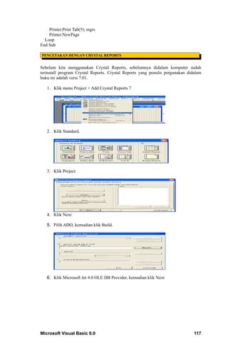 Printer.Print Tab(5); mgrs
    Printer.NewPage
  Loop
End Sub

PENCETAKAN DENGAN CRYSTAL REPORTS


Sebelum kita menggunakan Crystal Reports, sebelumnya didalam komputer sudah
terinstall program Crystal Reports. Crystal Reports yang penulis pergunakan didalam
buku ini adalah versi 7.01.

   1. Klik menu Project + Add Crystal Reports 7




   2. Klik Standard.




   3. Klik Project




   4. Klik Next

   5. Pilih ADO, kemudian klik Build.




   6. Klik Microsoft Jet 4.0 OLE DB Provider, kemudian klik Next




Microsoft Visual Basic 6.0                                                     117
 