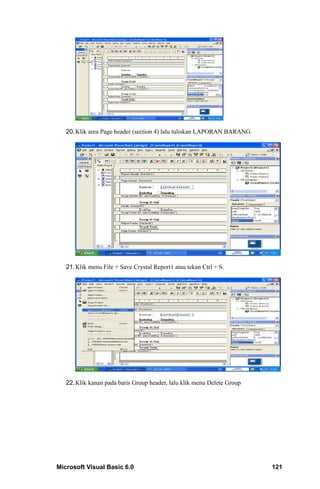 20. Klik area Page header (section 4) lalu tuliskan LAPORAN BARANG.




   21. Klik menu File + Save Crystal Report1 atau tekan Ctrl + S.




   22. Klik kanan pada baris Group header, lalu klik menu Delete Group




Microsoft Visual Basic 6.0                                               121
 