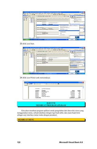 23. Klik icon Start.




   24. Klik icon Printer untk mencetaknya.




                                  BAB XVII
                          MEMBUAT PROGRAM APLIKASI

     Kita akan membuat program aplikasi untuk pengolahan dari data nilai siswa yang
menggunakan menu, sebuah database dengan tiga buah table, dan enam buah form
sebagai user interface (antar muka dengan pemakai).

MEMBUAT MENU




122                                                 Microsoft Visual Basic 6.0
 