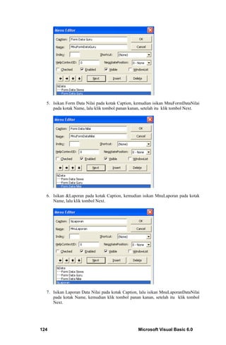 5. Isikan Form Data Nilai pada kotak Caption, kemudian isikan MnuFormDataNilai
     pada kotak Name, lalu klik tombol panan kanan, setelah itu klik tombol Next.




  6. Isikan &Laporan pada kotak Caption, kemudian isikan MnuLaporan pada kotak
     Name, lalu klik tombol Next.




  7. Isikan Laporan Data Nilai pada kotak Caption, lalu isikan MnuLaporanDataNilai
     pada kotak Name, kemudian klik tombol panan kanan, setelah itu klik tombol
     Next.




124                                              Microsoft Visual Basic 6.0
 