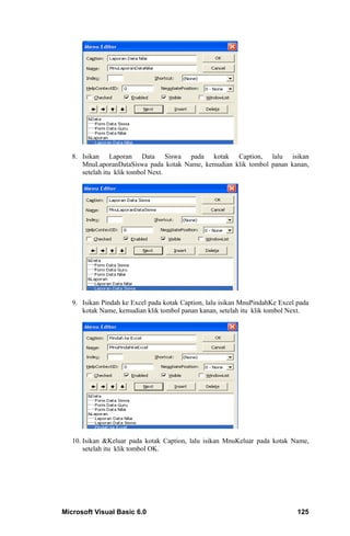 8. Isikan Laporan Data Siswa pada kotak Caption, lalu isikan
      MnuLaporanDataSiswa pada kotak Name, kemudian klik tombol panan kanan,
      setelah itu klik tombol Next.




   9. Isikan Pindah ke Excel pada kotak Caption, lalu isikan MnuPindahKe Excel pada
      kotak Name, kemudian klik tombol panan kanan, setelah itu klik tombol Next.




   10. Isikan &Keluar pada kotak Caption, lalu isikan MnuKeluar pada kotak Name,
       setelah itu klik tombol OK.




Microsoft Visual Basic 6.0                                                     125
 