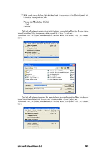 17. Klik ganda menu Keluar, lalu ketikan kode program seperti terlihat dibawah ini,
       kemudian tutup jendela Code.

       Private Sub MnuKeluar_Click()
         End
       End Sub

      Setelah selesai pembuatan menu seperti diatas, simpanlah aplikasi ini dengan nama
MenuUtamaDataNilai, dengan cara klik menu File + Save Form1 As…
Kemudian ketikkan MenuUtamaDataNilai kedalam kotak File name, lalu klik tombol
Save.




      Setelah selesai penyimpanan file seperti diatas, simpan kembali aplikasi ini dengan
nama MenuUtamaDataNilai, dengan cara klik menu File + Save Project As…
Kemudian ketikkan MenuUtamaDataNilai kedalam kotak File name, lalu klik tombol
Save.




Microsoft Visual Basic 6.0                                                          127
 