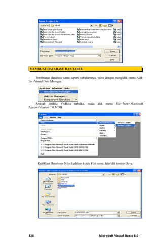 MEMBUAT DATABASE DAN TABEL

     Pembuatan database sama seperti sebelumnya, yaitu dengan mengklik menu Add-
Ins+Visual Data Manager.




     Setelah jendela VisData     terbuka, maka klik menu File+New+Microsoft
Access+Version 7.0 MDB




      Ketikkan Databases Nilai kedalam kotak File name, lalu klik tombol Save.




128                                                 Microsoft Visual Basic 6.0
 