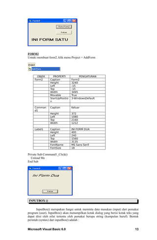 FORM2
Untuki membuat form2, klik menu Project + AddForm




       OBJEK       PROPERTI            PENGATURAN
     Form2       Caption          Form2
                 Height           3240
                 Left             -15
                 Top              -15
                 Width            3495
                 Movable          True
                 StartUpPositio   3-WindowsDefault
                 n

     Comman      Caption          Keluar
     d1
                 Height           372
                 Left             1080
                 Top              2160
                 Width            1212

     Label1      Caption          INI FORM DUA
                 Height           495
                 Left             240
                 Top              1560
                 Width            3135
                 FontName         MS Sans Serif
                 FontSize         18

Private Sub Command1_Click()
  Unload Me
End Sub




INPUTBOX ()

       InputBox() merupakan fungsi untuk meminta data masukan (input) dari pemakai
program (user). InputBox() akan menampilkan kotak dialog yang berisi kotak teks yang
dapat diisi oleh nilai tertentu oleh pemakai berupa string (kumpulan huruf). Bentuk
perintah (syntax) dari inputBox() adalah :


Microsoft Visual Basic 6.0                                                       13
 