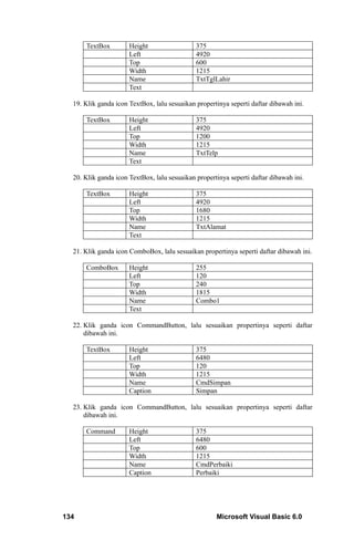 TextBox         Height                  375
                      Left                    4920
                      Top                     600
                      Width                   1215
                      Name                    TxtTglLahir
                      Text

  19. Klik ganda icon TextBox, lalu sesuaikan propertinya seperti daftar dibawah ini.

      TextBox         Height                  375
                      Left                    4920
                      Top                     1200
                      Width                   1215
                      Name                    TxtTelp
                      Text

  20. Klik ganda icon TextBox, lalu sesuaikan propertinya seperti daftar dibawah ini.

      TextBox         Height                  375
                      Left                    4920
                      Top                     1680
                      Width                   1215
                      Name                    TxtAlamat
                      Text

  21. Klik ganda icon ComboBox, lalu sesuaikan propertinya seperti daftar dibawah ini.

      ComboBox        Height                  255
                      Left                    120
                      Top                     240
                      Width                   1815
                      Name                    Combo1
                      Text

  22. Klik ganda icon CommandButton, lalu sesuaikan propertinya seperti daftar
      dibawah ini.

      TextBox         Height                  375
                      Left                    6480
                      Top                     120
                      Width                   1215
                      Name                    CmdSimpan
                      Caption                 Simpan

  23. Klik ganda icon CommandButton, lalu sesuaikan propertinya seperti daftar
      dibawah ini.

      Command         Height                  375
                      Left                    6480
                      Top                     600
                      Width                   1215
                      Name                    CmdPerbaiki
                      Caption                 Perbaiki




134                                                  Microsoft Visual Basic 6.0
 