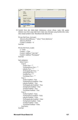 29. Setelah form dan objek-objek didalamnya selesai dibuat, maka klik ganda
       didalam area form yang tidak berisi objek atau ditempat yang bertitik-titik, maka
       akan tampil jendela Code. Masukkan kode dibawah ini.

      Private Sub Form_Activate()
        Adosiswa.RecordSource = "select * from tabelsiswa"
        Adosiswa.Refresh
        Combo1.ListIndex = 0
      End Sub

      Private Sub Form_Load()
        n = False
        Combo1 = Clear
        Combo1.AddItem "Laki-laki"
        Combo1.AddItem "Perempuan"
      End Sub

      Sub validasi(x)
        Select Case x
          Case 0
             TxtNis.Text = ""
             TxtNamaSiswa.Text = ""
             txtkelas.Text = ""
             TxtTempatLahir.Text = ""
             TxtTglLahir.Text = ""
             TxtTelp.Text = ""
             TxtAlamat.Text = ""
          Case 1
             TxtNis.Enabled = True
             TxtNamaSiswa.Enabled = True
             txtkelas.Enabled = True
             TxtTempatLahir.Enabled = True
             TxtTglLahir.Enabled = True
             TxtTelp.Enabled = True
             TxtAlamat.Enabled = True
          Case 2
             TxtNis.Enabled = False
             TxtNamaSiswa.Enabled = False
             txtkelas.Enabled = False
             TxtTempatLahir.Enabled = False
             TxtTglLahir.Enabled = False
             TxtTelp.Enabled = False
             TxtAlamat.Enabled = False
          End Select
      End Sub



Microsoft Visual Basic 6.0                                                         137
 