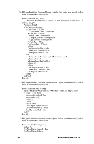 30. Klik ganda didalam Command button berjudul Cari, maka akan tampil jendela
      Code. Masukkan kode dibawah ini.

      Private Sub CmdCari_Click()
             Adosiswa.RecordSource = "select * from tabelsiswa where nis='" &
      TxtNis.Text & "'"
        Adosiswa.Refresh
        With Adosiswa.Recordset
           If .PageCount <> 0 Then
              TxtNamaSiswa.Text = !Namasiswa
              txtkelas.Text = !Kelas
              Combo1.Text = !Jeniskelamin
              TxtTempatLahir.Text = !Tempatlahir
              TxtTglLahir.Text = !Tanggallahir
              TxtTelp.Text = !Telp
              TxtAlamat.Text = !Alamat
              validasi (1)
              CmdSimpan.Enabled = False
              CmdPerbaiki.Enabled = True
              CmdHapus.Enabled = True
           Else
              Adosiswa.RecordSource = "select * from tabelsiswa"
              Adosiswa.Refresh
              Adosiswa.Recordset.AddNew
              validasi (0)
              validasi (1)
              CmdSimpan.Enabled = True
              CmdPerbaiki.Enabled = False
              CmdHapus.Enabled = False
           End If
        End With
      End Sub

  31. Klik ganda didalam Command button berjudul Hapus, maka akan tampil jendela
      Code. Masukkan kode dibawah ini.

      Private Sub CmdHapus_Click()
        pesan = MsgBox("Anda Yakin ?", vbQuestion + vbYesNo, "Hapus Data")
        If pesan = vbYes Then
           Adosiswa.Recordset.Delete
           Adosiswa.Refresh
           validasi (0)
           validasi (1)
           TxtNis.Text = ""
           CmdSimpan.Enabled = False
           CmdPerbaiki.Enabled = False
           CmdHapus.Enabled = False
        End If
      End Sub

  32. Klik ganda didalam Command button berjudul Keluar, maka akan tampil jendela
      Code. Masukkan kode dibawah ini.

      Private Sub CmdKeluar_Click()
        Unload Me
        FrmMenuUtama.Enabled = True
        FrmMenuUtama.SetFocus


138                                              Microsoft Visual Basic 6.0
 