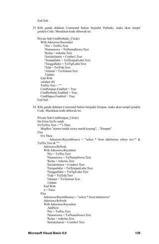 End Sub

   33. Klik ganda didalam Command button berjudul Perbaiki, maka akan tampil
       jendela Code. Masukkan kode dibawah ini.

      Private Sub CmdPerbaiki_Click()
        With Adosiswa.Recordset
           !Nis = TxtNis.Text
           !Namasiswa = TxtNamaSiswa.Text
           !Kelas = txtkelas.Text
           !Jeniskelamin = Combo1.Text
           !Tempatlahir = TxtTempatLahir.Text
           !Tanggallahir = TxtTglLahir.Text
           !Telp = TxtTelp.Text
           !Alamat = TxtAlamat.Text
           .Update
        End With
        validasi (0)
        TxtNis.Text = ""
        CmdSimpan.Enabled = True
        CmdPerbaiki.Enabled = True
        CmdHapus.Enabled = True
      End Sub

   34. Klik ganda didalam Command button berjudul Simpan, maka akan tampil jendela
       Code. Masukkan kode dibawah ini.

      Private Sub CmdSimpan_Click()
      On Error GoTo salah:
      If (TxtNis.Text = "") Then
         MsgBox "nomor induk siswa masih kosong", , "Simpan"
      Else
         If n Then
                 Adosiswa.RecordSource = "select * from tabelsiswa where nis='" &
      TxtNis.Text & "'"
            Adosiswa.Refresh
            With Adosiswa.Recordset
               !Nis = TxtNis.Text
               !Namasiswa = TxtNamaSiswa.Text
               !Kelas = txtkelas.Text
               !Jeniskelamin = Combo1.Text
               !Tempatlahir = TxtTempatLahir.Text
               !Tanggallahir = TxtTglLahir.Text
               !Telp = TxtTelp.Text
               !Alamat = TxtAlamat.Text
               .Update
            End With
            n = False
         Else
            Adosiswa.RecordSource = "select * from tabelsiswa"
            Adosiswa.Refresh
            With Adosiswa.Recordset
               .AddNew
               !Nis = TxtNis.Text
               !Namasiswa = TxtNamaSiswa.Text
               !Kelas = txtkelas.Text
               !Jeniskelamin = Combo1.Text


Microsoft Visual Basic 6.0                                                    139
 